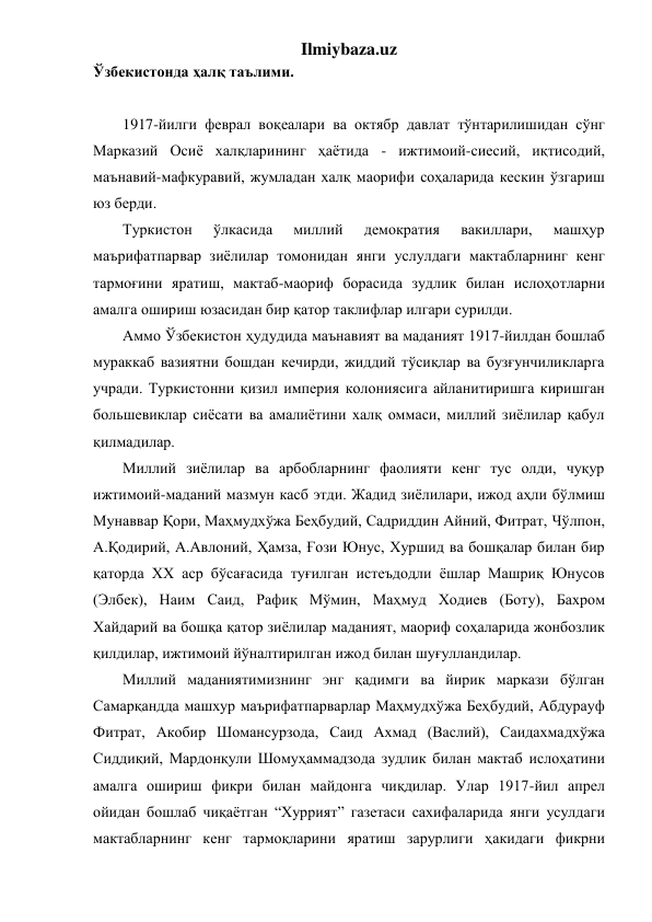 Ilmiybaza.uz 
Ўзбекистонда ҳалқ таълими. 
 
1917-йилги феврал воқеалари ва октябр давлат тўнтарилишидан сўнг 
Марказий Осиё халқларининг ҳаётида - ижтимоий-сиесий, иқтисодий, 
маънавий-мафкуравий, жумладан халқ маорифи соҳаларида кескин ўзгариш 
юз берди. 
Туркистон 
ўлкасида 
миллий 
демократия 
вакиллари, 
машҳур 
маърифатпарвар зиёлилар томонидан янги услулдаги мактабларнинг кенг 
тармоғини яратиш, мактаб-маориф борасида зудлик билан ислоҳотларни 
амалга ошириш юзасидан бир қатор таклифлар илгари сурилди. 
Аммо Ўзбекистон ҳудудида маънавият ва маданият 1917-йилдан бошлаб 
мураккаб вазиятни бошдан кечирди, жиддий тўсиқлар ва бузғунчиликларга 
учради. Туркистонни қизил империя колониясига айланитиришга киришган 
большевиклар сиёсати ва амалиётини халқ оммаси, миллий зиёлилар қабул 
қилмадилар. 
Миллий зиёлилар ва арбобларнинг фаолияти кенг тус олди, чуқур 
ижтимоий-маданий мазмун касб этди. Жадид зиёлилари, ижод аҳли бўлмиш 
Мунаввар Қори, Маҳмудхўжа Беҳбудий, Садриддин Айний, Фитрат, Чўлпон, 
А.Қодирий, А.Авлоний, Ҳамза, Ғози Юнус, Хуршид ва бошқалар билан бир 
қаторда XX аср бўсағасида туғилган истеъдодли ёшлар Машриқ Юнусов 
(Элбек), Наим Саид, Рафиқ Мўмин, Маҳмуд Ходиев (Боту), Бахром 
Хайдарий ва бошқа қатор зиёлилар маданият, маориф соҳаларида жонбозлик 
қилдилар, ижтимоий йўналтирилган ижод билан шуғулландилар. 
Миллий маданиятимизнинг энг қадимги ва йирик маркази бўлган 
Самарқандда машхур маърифатпарварлар Маҳмудхўжа Беҳбудий, Абдурауф 
Фитрат, Акобир Шомансурзода, Саид Ахмад (Васлий), Саидахмадхўжа 
Сиддиқий, Мардонқули Шомуҳаммадзода зудлик билан мактаб ислоҳатини 
амалга ошириш фикри билан майдонга чиқдилар. Улар 1917-йил апрел 
ойидан бошлаб чиқаётган “Хуррият” газетаси сахифаларида янги усулдаги 
мактабларнинг кенг тармоқларини яратиш зарурлиги ҳакидаги фикрни 
