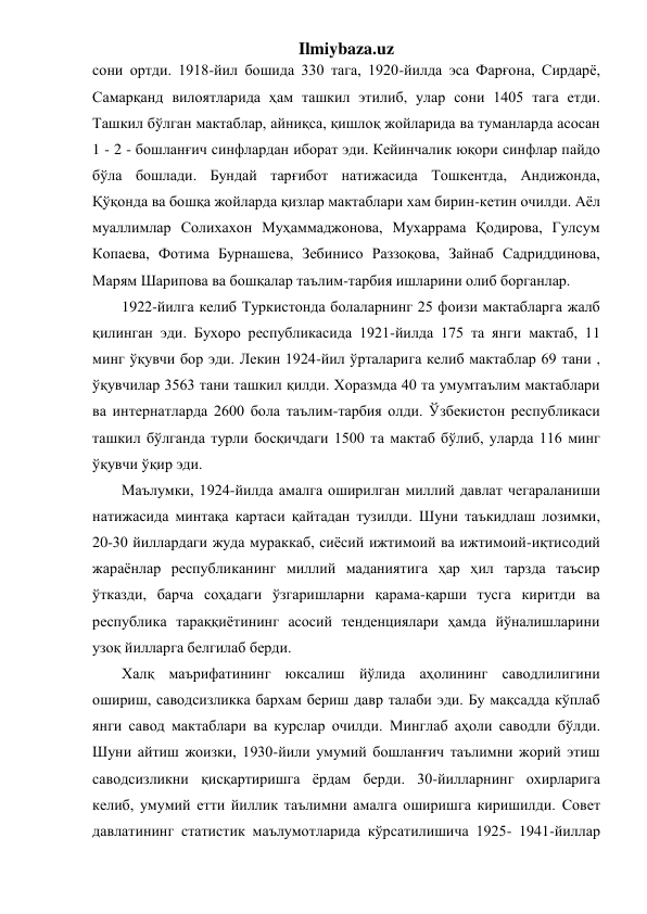 Ilmiybaza.uz 
сони ортди. 1918-йил бошида 330 тага, 1920-йилда эса Фарғона, Сирдарё, 
Самарқанд вилоятларида ҳам ташкил этилиб, улар сони 1405 тага етди. 
Ташкил бўлган мактаблар, айниқса, қишлоқ жойларида ва туманларда асосан 
1 - 2 - бошланғич синфлардан иборат эди. Кейинчалик юқори синфлар пайдо 
бўла бошлади. Бундай тарғибот натижасида Тошкентда, Андижонда, 
Қўқонда ва бошқа жойларда қизлар мактаблари хам бирин-кетин очилди. Аёл 
муаллимлар Солихахон Муҳаммаджонова, Мухаррама Қодирова, Гулсум 
Копаева, Фотима Бурнашева, Зебинисо Раззоқова, Зайнаб Садриддинова, 
Марям Шарипова ва бошқалар таълим-тарбия ишларини олиб борганлар. 
1922-йилга келиб Туркистонда болаларнинг 25 фоизи мактабларга жалб 
қилинган эди. Бухоро республикасида 1921-йилда 175 та янги мактаб, 11 
минг ўқувчи бор эди. Лекин 1924-йил ўрталарига келиб мактаблар 69 тани , 
ўқувчилар 3563 тани ташкил қилди. Хоразмда 40 та умумтаълим мактаблари 
ва интернатларда 2600 бола таълим-тарбия олди. Ўзбекистон республикаси 
ташкил бўлганда турли босқичдаги 1500 та мактаб бўлиб, уларда 116 минг 
ўқувчи ўқир эди. 
Маълумки, 1924-йилда амалга оширилган миллий давлат чегараланиши 
натижасида минтақа картаси қайтадан тузилди. Шуни таъкидлаш лозимки,   
20-30 йиллардаги жуда мураккаб, сиёсий ижтимоий ва ижтимоий-иқтисодий 
жараёнлар республиканинг миллий маданиятига ҳар ҳил тарзда таъсир 
ўтказди, барча соҳадаги ўзгаришларни қарама-қарши тусга киритди ва 
республика тараққиётининг асосий тенденциялари ҳамда йўналишларини 
узоқ йилларга белгилаб берди. 
Халқ маърифатининг юксалиш йўлида аҳолининг саводлилигини 
ошириш, саводсизликка бархам бериш давр талаби эди. Бу мақсадда кўплаб 
янги савод мактаблари ва курслар очилди. Минглаб аҳоли саводли бўлди. 
Шуни айтиш жоизки, 1930-йили умумий бошланғич таълимни жорий этиш 
саводсизликни қисқартиришга ёрдам берди. 30-йилларнинг охирларига 
келиб, умумий етти йиллик таълимни амалга оширишга киришилди. Совет 
давлатининг статистик маълумотларида кўрсатилишича 1925- 1941-йиллар 
