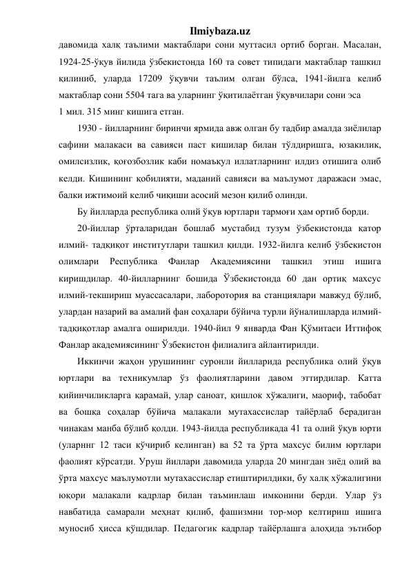 Ilmiybaza.uz 
давомида халқ таълими мактаблари сони муттасил ортиб борган. Масалан, 
1924-25-ўқув йилида ўзбекистонда 160 та совет типидаги мактаблар ташкил 
қилиниб, уларда 17209 ўқувчи таълим олган бўлса, 1941-йилга келиб 
мактаблар сони 5504 тага ва уларнинг ўқитилаётган ўқувчилари сони эса  
1 мил. 315 минг кишига етган. 
1930 - йилларнинг биринчи ярмида авж олган бу тадбир амалда зиёлилар 
сафини малакаси ва савияси паст кишилар билан тўлдиришга, юзакилик, 
омилсизлик, қоғозбозлик каби номаъқул иллатларнинг илдиз отишига олиб 
келди. Кишининг қобилияти, маданий савияси ва маълумот даражаси эмас, 
балки ижтимоий келиб чиқиши асосий мезон қилиб олинди. 
Бу йилларда республика олий ўқув юртлари тармоғи ҳам ортиб борди.  
20-йиллар ўрталаридан бошлаб мустабид тузум ўзбекистонда қатор 
илмий- тадқиқот институтлари ташкил қилди. 1932-йилга келиб ўзбекистон 
олимлари 
Республика 
Фанлар 
Академиясини 
ташкил 
этиш 
ишига 
киришдилар. 40-йилларнинг бошида Ўзбекистонда 60 дан ортиқ махсус 
илмий-текшириш муассасалари, лаборотория ва станциялари мавжуд бўлиб, 
улардан назарий ва амалий фан соҳалари бўйича турли йўналишларда илмий-
тадқиқотлар амалга оширилди. 1940-йил 9 январда Фан Қўмитаси Иттифоқ 
Фанлар академиясининг Ўзбекистон филиалига айлантирилди. 
Иккинчи жаҳон урушининг суронли йилларида республика олий ўқув 
юртлари ва техникумлар ўз фаолиятларини давом эттирдилар. Катта 
қийинчиликларга қарамай, улар саноат, қишлок хўжалиги, маориф, табобат 
ва бошқа соҳалар бўйича малакали мутахассислар тайёрлаб берадиган 
чинакам манба бўлиб қолди. 1943-йилда республикада 41 та олий ўқув юрти 
(уларннг 12 таси кўчириб келинган) ва 52 та ўрта махсус билим юртлари 
фаолият кўрсатди. Уруш йиллари давомида уларда 20 мингдан зиёд олий ва 
ўрта махсус маълумотли мутахассислар етиштирилдики, бу халқ хўжалигини 
юқори малакали кадрлар билан таъминлаш имконини берди. Улар ўз 
навбатида самарали меҳнат қилиб, фашизмни тор-мор келтириш ишига 
муносиб ҳисса қўшдилар. Педагогик кадрлар тайёрлашга алоҳида эътибор 
