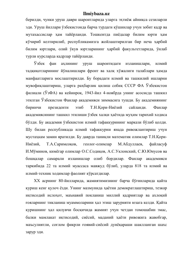 Ilmiybaza.uz 
берилди, чунки уруш даври шароитларида уларга эҳтиёж айниқса сезиларли 
эди. Уруш йиллари ўзбекистонда барча турдаги қўшинлар учун зобит кадр ва 
мутахассислар ҳам тайёрланди. Тошкентда пиёдалар билим юрти ҳам 
кўчириб келтирилиб, республикамизга жойлаштирилган бир неча ҳарбий 
билим юртлари, олий ўкув юртларининг ҳарбий факультетларида, ўнлаб 
турли курсларда кадрлар тайёрланди. 
Ўзбек 
фан 
аҳлининг 
уруш 
шароитидаги 
изланишлари, 
илмий 
тадқиқотларининг йўналишлари фронт ва халқ хўжалиги талаблари ҳамда 
манфаатларига мослаштирилди. Бу борадаги илмий ва ташкилий ишларни 
мувофиқлаштириш, уларга раҳбарлик қилиш собиқ СССР ФА Ўзбекистон 
филиали (ЎзФА) ва кейинроқ, 1943-йил 4-ноябрда унинг асосисда ташкил 
этилган Ўзбекистон Фанлар академияси зиммасига тушди. Бу академиянинг 
биринчи 
президенти 
этиб 
Т.Н.Қори-Ниёзий 
сайланди. 
Фанлар 
академиясининг ташкил этилиши ўзбек халқи ҳаётида муҳим тарихий ходиса 
бўлди. Бу академия ўзбекистон илмий тафаккурининг маркази бўлиб қолди. 
Шу билан республикада илмий тафаккурни янада ривожлантириш учун 
мустаҳкам замин яратилди. Бу даврда таниқли математик олимлар Т.Н.Қори-
Ниёзий, 
Т.А.Саримсоқов, 
геолог-олимлар 
М.Абдуллаев, 
файласуф 
И.Мўминов, кимёгар олимлар О.С.Содиқов, А.С.Уклонский, С.Ю.Юнусов ва 
бошқалар самарали изланишлар олиб бордилар. Фанлар академияси 
таркибида 22 та илмий муассаса мавжуд бўлиб, уларда 818 та илмий ва 
илмий-техник ходимлар фаолият кўрсатдилар.  
XX асрнинг 80-йилларида, жамиятимизнинг барча бўғинларида қайта 
қуриш кенг қулоч ёзди. Унинг мазмунида ҳаётни демократлаштириш, тезкор 
иқтисодий ислоҳот, маънавий покланиш миллий қадриятлар ва ахлоқий 
ғояларнинг тикланиш муаммоларини ҳал этиш зарурияти юзага келди. Қайта 
қуришнинг ҳал қилувчи босқичида жамият учун четдан томошабин эмас, 
балки мамлакат иқтисодий, сиёсий, маданий ҳаёти ривожига жавобгар, 
маъсулиятли, соғлом фикрли ғоявий-сиёсий дунёқараши шаклланган шахс 
зарур эди. 
