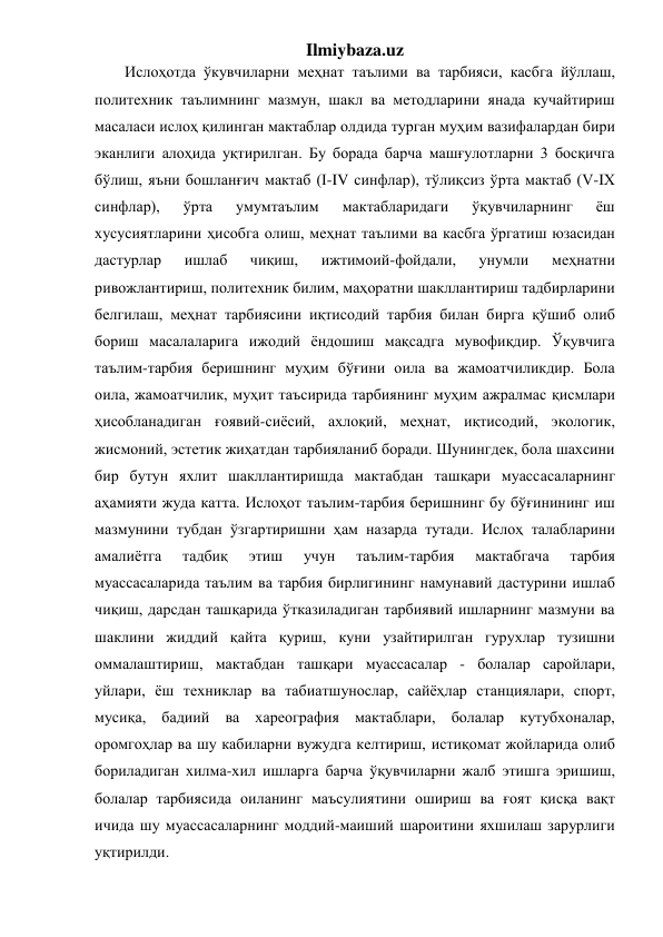 Ilmiybaza.uz 
Ислоҳотда ўкувчиларни меҳнат таълими ва тарбияси, касбга йўллаш, 
политехник таълимнинг мазмун, шакл ва методларини янада кучайтириш 
масаласи ислоҳ қилинган мактаблар олдида турган муҳим вазифалардан бири 
эканлиги алоҳида уқтирилган. Бу борада барча машғулотларни 3 босқичга 
бўлиш, яъни бошланғич мактаб (I-IV синфлар), тўлиқсиз ўрта мактаб (V-IХ 
синфлар), 
ўрта 
умумтаълим 
мактабларидаги 
ўқувчиларнинг 
ёш 
хусусиятларини ҳисобга олиш, меҳнат таълими ва касбга ўргатиш юзасидан 
дастурлар 
ишлаб 
чиқиш, 
ижтимоий-фойдали, 
унумли 
меҳнатни 
ривожлантириш, политехник билим, маҳоратни шакллантириш тадбирларини 
белгилаш, меҳнат тарбиясини иқтисодий тарбия билан бирга қўшиб олиб 
бориш масалаларига ижодий ёндошиш мақсадга мувофиқдир. Ўқувчига 
таълим-тарбия беришнинг муҳим бўғини оила ва жамоатчиликдир. Бола 
оила, жамоатчилик, муҳит таъсирида тарбиянинг муҳим ажралмас қисмлари 
ҳисобланадиган ғоявий-сиёсий, ахлоқий, меҳнат, иқтисодий, экологик, 
жисмоний, эстетик жиҳатдан тарбияланиб боради. Шунингдек, бола шахсини 
бир бутун яхлит шакллантиришда мактабдан ташқари муассасаларнинг 
аҳамияти жуда катта. Ислоҳот таълим-тарбия беришнинг бу бўғинининг иш 
мазмунини тубдан ўзгартиришни ҳам назарда тутади. Ислоҳ талабларини 
амалиётга 
тадбиқ 
этиш 
учун 
таълим-тарбия 
мактабгача 
тарбия 
муассасаларида таълим ва тарбия бирлигининг намунавий дастурини ишлаб 
чиқиш, дарсдан ташқарида ўтказиладиган тарбиявий ишларнинг мазмуни ва 
шаклини жиддий қайта қуриш, куни узайтирилган гурухлар тузишни 
оммалаштириш, мактабдан ташқари муассасалар - болалар саройлари, 
уйлари, ёш техниклар ва табиатшунослар, сайёҳлар станциялари, спорт, 
мусиқа, бадиий ва хареография мактаблари, болалар кутубхоналар, 
оромгоҳлар ва шу кабиларни вужудга келтириш, истиқомат жойларида олиб 
бориладиган хилма-хил ишларга барча ўқувчиларни жалб этишга эришиш, 
болалар тарбиясида оиланинг маъсулиятини ошириш ва ғоят қисқа вақт 
ичида шу муассасаларнинг моддий-маиший шароитини яхшилаш зарурлиги 
уқтирилди. 
