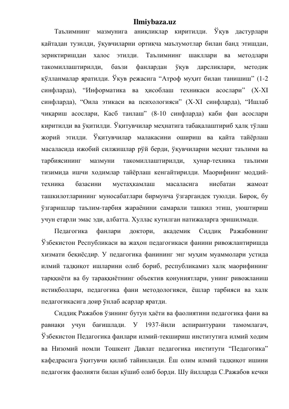 Ilmiybaza.uz 
Таълимнинг мазмунига аниқликлар киритилди. Ўқув дастурлари 
қайтадан тузилди, ўқувчиларни ортиқча маълумотлар билан банд этишдан, 
зериктиришдан халос 
этилди. 
Таълимнинг 
шакллари ва 
методлари 
такомиллаштирилди, 
баъзи 
фанлардан 
ўқув 
дарсликлари, 
методик 
қўлланмалар яратилди. Ўкув режасига “Атроф муҳит билан танишиш” (1-2 
синфларда), “Информатика ва ҳисоблаш техникаси асослари” (Х-ХI 
синфларда), “Оила этикаси ва психологияси” (Х-ХI синфларда), “Ишлаб 
чиқариш асослари, Касб танлаш” (8-10 синфларда) каби фан асослари 
киритилди ва ўқитилди. Ўқитувчилар меҳнатига табақалаштириб ҳалқ тўлаш 
жорий этилди. Ўқитувчилар малакасини ошириш ва қайта тайёрлаш 
масаласида ижобий силжишлар рўй берди, ўқувчиларни меҳнат таълими ва 
тарбиясининг 
мазмуни 
такомиллаштирилди, 
ҳунар-техника 
таълими 
тизимида ишчи ходимлар тайёрлаш кенгайтирилди. Маорифнинг моддий-
техника 
базасини 
мустаҳкамлаш 
масаласига 
нисбатан 
жамоат 
ташкилотларининг муносабатлари бирмунча ўзгаргандек туюлди. Бироқ, бу 
ўзгаришлар таълим-тарбия жараёнини самарали ташкил этиш, уюштириш 
учун етарли эмас эди, албатта. Хуллас кутилган натижаларга эришилмади. 
Педагогика 
фанлари 
доктори, 
академик 
Сиддиқ 
Ражабовнинг 
Ўзбекистон Республикаси ва жаҳон педагогикаси фанини ривожлантиришда 
хизмати беқиёсдир. У педагогика фанининг энг муҳим муаммолари устида 
илмий тадқиқот ишларини олиб бориб, республикамиз халқ маорифининг 
тарққиёти ва бу тараққиётнинг объектив қонуниятлари, унинг ривожланиш 
истиқболлари, педагогика фани методологияси, ёшлар тарбияси ва халк 
педагогикасига доир ўнлаб асарлар яратди. 
Сиддиқ Ражабов ўзининг бутун ҳаёти ва фаолиятини педагогика фани ва 
равнақи учун бағишлади. У 1937-йили аспирантурани 
тамомлагач, 
Ўзбекистон Педагогика фанлари илмий-текшириш институтига илмий ходим 
ва Низомий номли Тошкент Давлат педагогика институти “Педагогика” 
кафедрасига ўқитувчи қилиб тайинланди. Ёш олим илмий тадқиқот ишини 
педагогик фаолияти билан қўшиб олиб борди. Шу йилларда С.Ражабов кечки 
