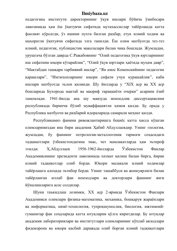 Ilmiybaza.uz 
педагогика институти директорининг ўқув ишлари бўйича ўинбосари 
лавозимида ҳам ёш ўқитувчи сифатида мутахассислар тайёрлашда катта 
фаолият кўрсатди, ўз ишини пухта билган раҳбар, етук илмий ходим ва 
маҳоратли ўқитувчи сифатида элга танилди. Ёш олим матбуотда тез-тез 
илмий, педагогик, публицистик мақолалари билан чиқа бошлади. Жумладан, 
урушгача бўлган даврда С.Ражабовнинг “Олий педагогика ўкув юртларининг 
иш сифатини юқори кўтарайлик”, “Олий ўқув юртлари ҳаётида муҳим давр”, 
“Мактабдан ташқари тарбиявий ишлар”, “Ян амос Коменскийнинг педагогик 
қарашлари”, “Имтихонларнинг юқори сифати учун курашайлик”, каби 
ишлари матбуотда эълон қилинди. Шу йилларда у “XIX аср ва XX аср 
бошларида Бухорода мактаб ва маориф тараққиёти очерки” асарини ёзиб 
тамомлади. 1941-йилда ана шу мавзуда номзодлик диссертациясини 
республикада биринчи бўлиб муваффақиятли ҳимоя қилди. Бу орада у 
Республика матбуоти ва раҳбарий идораларида самарали меҳнат қилди. 
Республикамиз фанини ривожлантиришга беқиёс катта ҳисса кўшган 
олимларимиздан яна бири академик Ҳабиб Абдуллаевдир. Унинг геология, 
жумладан, бу фаннинг петрология-металлогеник тармоғи соҳасидаги 
тадқиқотлари ўзбекистондагина эмас, чет мамлакатларда ҳам эътироф 
этилди. 
Ҳ.Абдуллаев 
1956-1962-йилларда 
Ўзбекистон 
Фанлар 
Академиясининг президенти лавозимида хизмат қилиш билан бирга, йирик 
илмий тадқиқотлар олиб борди. Юқори малакали илмий ходимлар 
тайёрлашга алоҳида эътибор берди. Унинг ташаббуси ва жонкуярлиги билан 
тайёрланган 
юзлаб 
фан 
номзодлари 
ва 
докторлари 
фаннинг 
янги 
йўналишларига асос солдилар. 
Шуни таъкидлаш лозимки, ХХ аср 2-ярмида Ўзбекистон Фанлари 
Академияси олимлари физика-математика, механика, бошқарув жараёнлари 
ва информатика, кимё-технология, тупроқшунослик, биология, ижтимоий-
гуманитар фан соҳаларида катта ютуқларни қўлга киритдилар. Бу ютуқлар 
академия лабораториялари ва институтлари олимларининг кўплаб авлодлари 
фидокорона ва юқори касбий даражада олиб борган илмий тадқиқотлари 
