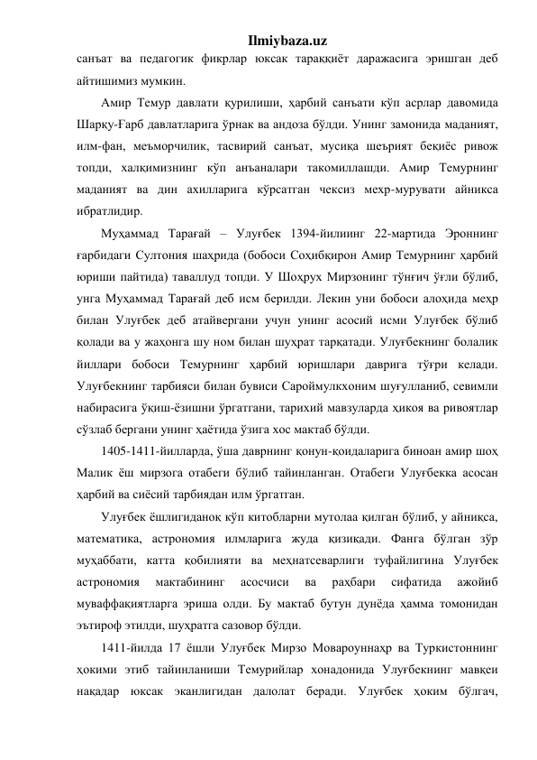 Ilmiybaza.uz 
санъат ва педагогик фикрлар юксак тараққиёт даражасига эришган деб 
айтишимиз мумкин. 
Амир Темур давлати қурилиши, ҳарбий санъати кўп асрлар давомида 
Шарқу-Ғарб давлатларига ўрнак ва андоза бўлди. Унинг замонида маданият, 
илм-фан, меъморчилик, тасвирий санъат, мусиқа шеърият беқиёс ривож 
топди, халқимизнинг кўп анъаналари такомиллашди. Амир Темурнинг 
маданият ва дин ахилларига кўрсатган чексиз мехр-мурувати айникса 
ибратлидир. 
Муҳаммад Тарағай – Улуғбек 1394-йилиинг 22-мартида Эроннинг 
ғарбидаги Султония шаҳрида (бобоси Соҳибқирон Амир Темурнинг ҳарбий 
юриши пайтида) таваллуд топди. У Шоҳрух Мирзонинг тўнғич ўғли бўлиб, 
унга Муҳаммад Тарағай деб исм берилди. Лекин уни бобоси алоҳида меҳр 
билан Улуғбек деб атайвергани учун унинг асосий исми Улуғбек бўлиб 
қолади ва у жаҳонга шу ном билан шуҳрат тарқатади. Улуғбекнинг болалик 
йиллари бобоси Темурнинг ҳарбий юришлари даврига тўғри келади. 
Улуғбекнинг тарбияси билан бувиси Сароймулкхоним шуғулланиб, севимли 
набирасига ўқиш-ёзишни ўргатгани, тарихий мавзуларда ҳикоя ва ривоятлар 
сўзлаб бергани унинг ҳаётида ўзига хос мактаб бўлди. 
1405-1411-йилларда, ўша даврнинг қонун-қоидаларига биноан амир шоҳ 
Малик ёш мирзога отабеги бўлиб тайинланган. Отабеги Улуғбекка асосан 
ҳарбий ва сиёсий тарбиядан илм ўргатган. 
Улуғбек ёшлигиданоқ кўп китобларни мутолаа қилган бўлиб, у айниқса, 
математика, астрономия илмларига жуда қизиқади. Фанга бўлган зўр 
муҳаббати, катта қобилияти ва меҳнатсеварлиги туфайлигина Улуғбек 
астрономия 
мактабининг 
асосчиси 
ва 
раҳбари 
сифатида 
ажойиб 
муваффақиятларга эриша олди. Бу мактаб бутун дунёда ҳамма томонидан 
эътироф этилди, шуҳратга сазовор бўлди. 
1411-йилда 17 ёшли Улуғбек Мирзо Мовароуннаҳр ва Туркистоннинг 
ҳокими этиб тайинланиши Темурийлар хонадонида Улуғбекнинг мавқеи 
нақадар юксак эканлигидан далолат беради. Улуғбек ҳоким бўлгач, 
