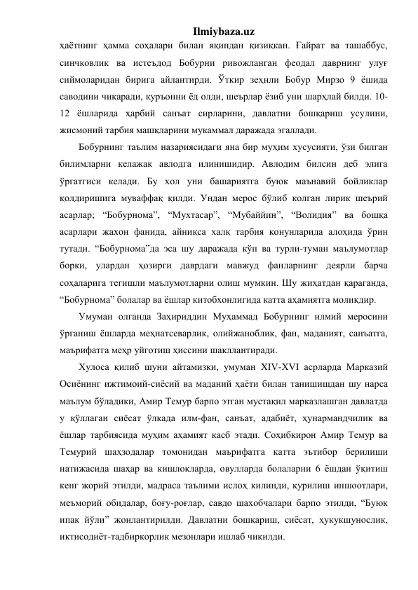 Ilmiybaza.uz 
ҳаётнинг ҳамма соҳалари билан яқиндан қизиқкан. Ғайрат ва ташаббус, 
синчковлик ва истеъдод Бобурни ривожланган феодал даврнинг улуғ 
сиймоларидан бирига айлантирди. Ўткир зеҳнли Бобур Мирзо 9 ёшида 
саводини чиқаради, қуръонни ёд олди, шеърлар ёзиб уни шарҳлай билди. 10-
12 ёшларида ҳарбий санъат сирларини, давлатни бошқариш усулини, 
жисмоний тарбия машқларини мукаммал даражада эгаллади. 
Бобурнинг таълим назариясидаги яна бир муҳим хусусияти, ўзи билган 
билимларни келажак авлодга илинишидир. Авлодим билсин деб элига 
ўргатгиси келади. Бу хол уни башариятга буюк маънавий бойликлар 
қолдиришига муваффақ қилди. Ундан мерос бўлиб колган лирик шеърий 
асарлар; “Бобурнома”, “Мухтасар”, “Мубаййин”, “Волидия” ва бошқа 
асарлари жахон фанида, айниқса халқ тарбия конунларида алоҳида ўрин 
тутади. “Бобурнома”да эса шу даражада кўп ва турли-туман маълумотлар 
борки, улардан ҳозирги даврдаги мавжуд фанларнинг деярли барча 
соҳаларига тегишли маълумотларни олиш мумкин. Шу жиҳатдан қараганда, 
“Бобурнома” болалар ва ёшлар китобхонлигида катта аҳамиятга моликдир. 
Умуман олганда Заҳириддин Муҳаммад Бобурнинг илмий меросини 
ўрганиш ёшларда меҳнатсеварлик, олийжаноблик, фан, маданият, санъатга, 
маърифатга меҳр уйготиш ҳиссини шакллантиради. 
Хулоса қилиб шуни айтамизки, умуман ХIV-ХVI асрларда Марказий 
Осиёнинг ижтимоий-сиёсий ва маданий ҳаёти билан танишишдан шу нарса 
маълум бўладики, Амир Темур барпо этган мустақил марказлашган давлатда 
у қўллаган сиёсат ўлкада илм-фан, санъат, адабиёт, ҳунармандчилик ва 
ёшлар тарбиясида муҳим аҳамият касб этади. Соҳибкирон Амир Темур ва 
Темурий шаҳзодалар томонидан маърифатга катта эътибор берилиши 
натижасида шаҳар ва кишлокларда, овулларда болаларни 6 ёшдан ўқитиш 
кенг жорий этилди, мадраса таълими ислоҳ килинди, қурилиш иншоотлари, 
меъморий обидалар, боғу-роғлар, савдо шахобчалари барпо этилди, “Буюк 
ипак йўли” жонлантирилди. Давлатни бошқариш, сиёсат, ҳукукшунослик, 
иктисодиёт-тадбиркорлик мезонлари ишлаб чикилди. 
