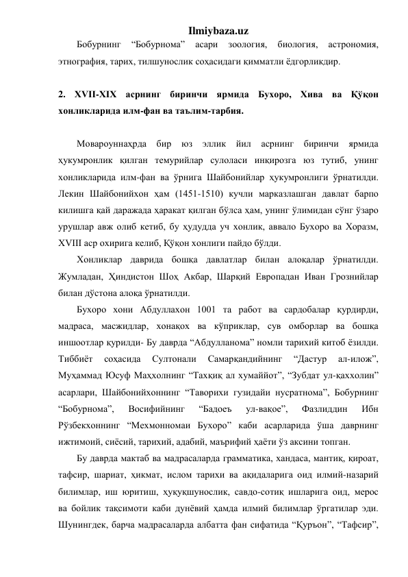 Ilmiybaza.uz 
Бобурнинг 
“Бобурнома” 
асари 
зоология, 
биология, 
астрономия, 
этнография, тарих, тилшунослик соҳасидаги қимматли ёдгорликдир. 
 
2. ХVII-ХIХ асрнинг биринчи ярмида Бухоро, Хива ва Қўқон 
хонликларида илм-фан ва таълим-тарбия. 
 
Мовароуннаҳрда бир 
юз эллик йил асрнинг биринчи ярмида  
ҳукумронлик қилган темурийлар сулоласи инқирозга юз тутиб, унинг 
хонликларида илм-фан ва ўрнига Шайбонийлар ҳукумронлиги ўрнатилди. 
Лекин Шайбонийхон ҳам (1451-1510) кучли марказлашган давлат барпо 
килишга қай даражада ҳаракат қилган бўлса ҳам, унинг ўлимидан сўнг ўзаро 
урушлар авж олиб кетиб, бу ҳудудда уч хонлик, аввало Бухоро ва Хоразм, 
XVIII аср охирига келиб, Қўқон хонлиги пайдо бўлди. 
Хонликлар даврида бошқа давлатлар билан алоқалар ўрнатилди. 
Жумладан, Ҳиндистон Шоҳ Акбар, Шарқий Европадан Иван Грознийлар 
билан дўстона алоқа ўрнатилди. 
Бухоро хони Абдуллахон 1001 та работ ва сардобалар қурдирди, 
мадраса, масжидлар, хонақох ва кўприклар, сув омборлар ва бошқа 
иншоотлар қурилди- Бу даврда “Абдулланома” номли тарихий китоб ёзилди. 
Тиббиёт 
соҳасида 
Султонали 
Самарқандийнинг 
“Дастур 
ал-илож”, 
Муҳаммад Юсуф Маҳхолнинг “Тахқиқ ал хумаййот”, “Зубдат ул-қаххолин” 
асарлари, Шайбонийхоннинг “Таворихи гузидайи нусратнома”, Бобурнинг 
“Бобурнома”, 
Восифийнинг 
“Бадоеъ 
ул-вақое”, 
Фазлиддин 
Ибн 
Рўзбекхоннинг “Мехмонномаи Бухоро” каби асарларида ўша даврнинг 
ижтимоий, сиёсий, тарихий, адабий, маърифий ҳаёти ўз аксини топган. 
Бу даврда мактаб ва мадрасаларда грамматика, хандаса, мантиқ, қироат, 
тафсир, шариат, ҳикмат, ислом тарихи ва ақидаларига оид илмий-назарий 
билимлар, иш юритиш, ҳуқуқшунослик, савдо-сотиқ ишларига оид, мерос    
ва бойлик тақсимоти каби дунёвий ҳамда илмий билимлар ўргатилар эди. 
Шунингдек, барча мадрасаларда албатта фан сифатида “Қуръон”, “Тафсир”, 
