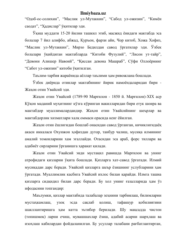 Ilmiybaza.uz 
“Одоб-ос-солихин”, “Маслик ул-Мутаккин”, “Сабод ул-ожизин”, “Кимёи 
саодат”, “Ҳадислар” ўқитилар эди. 
Ўқиш муддати 15-20 йилни ташкил этиб, масжид ёнидаги мактабда эса 
болалар 7 йил алифбо, абжад, Қуръон, фарзи айн, Чор китоб, Хожа Хофиз, 
“Маслик ул-Мутаккин”, Мирзо Бедилдан савод ўргатилар эди. Ўзбек 
болалари ўқийдиган мактабларда “Китоби Фузулий”, “Лисон ут-тайр”, 
“Девони Алишер Навоий”, “Қиссаи девона Машраб”, Сўфи Оллоёрнинг 
“Сабот ул-ожизин” китоби ўқитилган. 
Таълим-тарбия жараёнида аёллар таълими ҳам ривожлана бошлади. 
Ўзбек диёрида отинлар мактабининг йирик намоёндаларидан бири - 
Жаҳон отин Увайсий эди. 
Жаҳон отин Увайсий (1789-90 Марғилон - 1850 й. Марғилон)-ХIХ аср 
Қўқон маданий муҳитнинг кўзга кўринган вакилларидан бири етук шоира ва 
мактабдор муаллималардандир. Жаҳон отин Увайсийнинг шеърлар ва 
мактабдорлик хизматлари халқ оммаси орасида кенг ёйилган. 
Жаҳон отин ёшлигидан бошлаб онасидан савод ўрганган, кичиклигидаёқ 
акаси иккаласи Охунжон ҳофиздан дутор, танбур чалиш, мусиқа илмининг 
амалий томонларини хам эгаллайди. Отасидан эса араб, форс тиллари ва 
адабиёт сирларини ўрганишга ҳаракат қилади.  
Жаҳон отин Увайсий энди мустақил равишда Марғилон ва унинг 
атрофидаги қизларни ўқита бошлади. Қизларга хат-савод ўргатади. Илмий 
мусиқадан дарс беради. Увайсий қизларга шеър ёзишнинг услубларини ҳам 
ўргатади. Муаллимлик касбига Увайсий ихлос билан қарайди. Илмга ташна 
қизларга сидқидил билан дарс беради. Бу хол унинг ғазалларида ҳам ўз 
ифодасини топгандир: 
Маълумки, қизлар мактабида талабалар зеҳнини тарбиялаш, билимларни 
мустаҳкамлаш, 
узоқ 
эсда 
сақлаб 
қолиш, 
тафаккур 
қобилиятини 
шакллантиришга ҳам катта эътибор берилади. Шу мақсадда чистон 
(топишмоқ) ларни ечиш, мувашшахлар ёзиш, адабий асарни шарҳлаш ва 
изоҳлаш кабилардан фойдаланилган. Бу усуллар талабани рағбатлантирган, 
