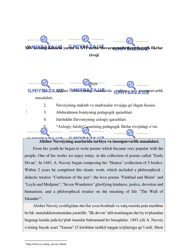  
 
 
 
 
 
XIV asrning ikkinchi yarmi va XVI asrda Movaraunnahrda pedagogik fikrlar 
rivoji 
 
 
 
Reja: 
1. 
Alisher Navoiyning asarlarida tarbiya va insonparvarlik 
masalalari. 
2. 
Navoiyning maktab va madrasalar rivojiga qo’shgan hissasi. 
3. 
Abdurahmon Jomiyning pedagogik qarashlari. 
4. 
Jaloliddin Davoniyning axloqiy qarashlari. 
5. 
“Axloqiy Jaloliy” asarining pedagogik fikrlar rivojidagi o’rni. 
 
 Alisher Navoiyning asarlarida tarbiya va insonparvarlik masalalari.  
From his youth he began to write poems which became very popular with the 
people. One of his works we enjoy today, in the collection of poems called "Early 
Divan". In 1483, A. Navoiy began composing his "Hamsa" (collection of 5 books). 
Within 2 years he completed this titanic work, which included a philosophical - 
didactic treatise "Confusion of the just"; the love poems "Farkhad and Shirin" and 
"Leyla and Medjnun"; "Seven Wanderers" glorifying kindness, justice, devotion and 
humanism; and a philosophical treatise on the meaning of life "The Wall of 
Iskander"1.  
Alisher Navoiy yoshligidan she'rlar yoza boshladi va xalq orasida juda mashhur 
bo'ldi. mutafakkirtomonidan yaratilib, "Ilk devon" deb nomlangan she'riy to'plamdan 
bugungi kunda juda kо‘plab insonlar bahramand bо‘lmoqdalar. 1483-yili A. Navoiy 
o'zining buyuk asari "Xamsa" (5 kitobdan tashkil topgan to'plam)ga qо‘l urdi. Shoir 
                                                           
1 http://orexca.com/p_navoiy.shtml 
