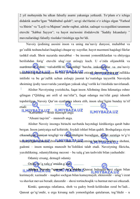  
 
2 yil mobaynida bu ulkan falsafiy asarni yakuniga yetkazdi. Tо‘plam о‘z ichiga 
didaktik asarbо‘lgan "Mahbubul qulub"; sevgi she'rlarini о‘z ichiga olgan "Farhod 
va Shirin" va "Layli va Majnun";mehr-oqibat, adolat, sadoqat va ezgulikni tarannum 
etuvchi "Sabbai Sayyor"; va hayot ma'nosini ifodalovchi "Saddiy Iskandariy " 
mavzuilaridagi falsafiy risolakо‘rinishiga ega bо‘ldi. 
Navoiy ijodining asosini inson va uning ma’naviy dunyosi, muhabbat va 
go’zallik tushunchalari haqidagi chuqur uy-xayollar, hayot mazmuni haqidagi fikrlar 
tashkil etadi. Shoir nazarida muxabbat – bu insonni yomonliklardan va ehtiyojga 
berilishdan forig’ etuvchi ulug’-vor axloqiy kuch. U o’zida olijanoblik va 
mardonavor ruhni, vafodorlik-ni, insondagi barcha imkoniyatlar va ma’naviy 
kuchlarning faol namoyon bo’lishi yo’llarini aks ettiradi. Inson ruhining go’zallikka 
intilishi va bu go’zallik uchun axloqiy jasorat ko’rsatishga tayyorlik Navoiyda 
shoirning ijodiy tasavvurida yaratilgan yuksak ulug’vorlik ko’rinishida tasvirlanadi. 
 Alisher Navoiyning yozishicha, faqat inson Allohning ilmu hikmatiga oshno 
qilingan (“Qilding ani orifi ul ma’rifat”), faqat odamga ma’rifat ganji ishonib 
topshirilgan. Navoiy Qur’on oyatlariga ishora etib, inson ulug’ligini bunday ta’rif 
etadi: 
 “Karramno” – keldi manoqib anga 
 “Ahsani taqvim” – munosib anga. 
 Alisher Navoiy insonga birinchi navbatda hayotdagi kirdikoriga qarab baho 
bergan. Inson jamiyatga naf keltirishi, foydali ishlari bilan qadrli. Boshqalarga ziyon 
etkazadigan, jamiyat tengligi va osoyishtaligini buzadigan, siyrati suratiga to’g’ri 
kelmaydigan kimsalar chin inson emas. U jamiyatning har bir a’zosidan – shohmi, 
gadomi – inson nomiga munosib bo’lishlikni talab etadi. Navoiyning fikricha, 
yaxshilikning, odamiylikning mezoni – bu xalq g’am tashvishi bilan yashashdir: 
 Odamiy ersang, demagil odamiy 
 Oniki, yo’q xalq g’amidin g’ami. 
 Alisher Navoiy “qanoat” to’g’risida. Qanoat buloqdur-suvi olgan bilan 
kurimaydi; xazinadir – naqdisi sochgan bilan kamaymaydi, ekinzordir – urug’i izzat 
va shavkat mevasi beradi; daraxtdir – shoxi tortinchoqlik va hurmat mevasi etkazadi. 
 Kimki, qanoatga odatlansa, shoh va gadoy bordi-keldisidan ozod bo’ladi... 
Qanoat qo’rg’ondir, u erga kirsang nafs yomonligidan qutularsan, tog’likdir – u 

