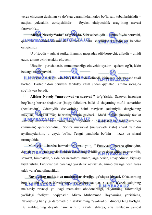  
 
yerga chiqsang dushman va do’stga qaramlikdan xalos bo’larsan; tubanlashishdir – 
natijasi yuksaklik; zoriqishlikdir – foydasi ehtiyotsizlik urug’ining mevasi 
farovonlik...  
 Alisher Navoiy “sabr” to’g’risida. Sabr achchiqdir – ammo foyda beruvchi, 
qattiqdir – ammo zararni daf etuvchi... Sabr shodliklar kalitidir va bandlar 
ochqichidir.  
 U o’rtoqdir – suhbat zerikarli, ammo maqsadga olib boruvchi; ulfatdir – umidi 
uzun, ammo oxiri estakka eltuvchi. 
 Ulovdir – yurishi taxir, ammo manzilga eltuvchi; tuyadir – qadami og’ir, lekin 
bekatga tushirguvchi.  
 Achchiq so’zli nasixatchiday tabiat undan olinadi, lekin zaminda maqsad xosil 
bo’ladi. Badxo’r dori beruvchi tabibday kasal undan qiynaladi, ammo so’ngida 
sog’lik yuz beradi.  
 Alisher Navoiy “muruvvvat va saxovat ” to’g’risida. Saxovat insoniyat 
bog’ining borvar shajaridur (boqiy ildizidir), balki ul shajarning mufid samaridur 
(hosilasidur). Odamiylik kishvarining bahri mavjvari (odamiylik dengizining 
mavjlari), balki ul mavj bahrining samin gavhari... Ma’dumlikda (insoniy fazilat 
sifatida) muruvvat karamning urug’ qayoshidur (qarindoshidir), balki tav’amon 
(umuman) qarindoshidur... Sohibi muruvvat (muruvvatli kishi) sharif xalqidin 
ayrilmaydurkim, u qayda bo’lsa Tengri panohida bo’lsin – izzat va sharaf 
oromgohida. 
Muruvvat – barcha bermakdur, emak yo’q, // Futuvvat – barcha qilmoqdur, 
demak yo’q. SHoir nazdida muruvvat odamgarchilik yuzasidan qilingan yaxshilik, 
saxovat, himmatdir, o’zida bor narsalarni muhtojlarga berish, emay edirish, kiymay 
kiydirishdir. Futuvvat esa barchaga yaxshilik ko’rsatish, ammo evaziga hech narsa 
talab va ta’ma qilmaslikdir  
Navoiyning maktab va madrasalar rivojiga qo’shgan hissasi. O’rta asrning 
buyuk adibi Alisher Navoiyning turkiyzabon xalqlar, xususan o’zbek xalqining 
ma’naviy ravnaqi yo’lidagi mamlakat obodonchiligi, el-yurtning farovonligi 
yo’lidagi faoliyati beqiyosdir. Mirzo Muhammad Haydarning yozishicha, 
Navoiyning har yilgi daromadi o’n sakkiz ming “shohruhiy” dinorga teng bo’lgan. 
Bu mablag’ning deyarli hammasini u xayrli ishlarga, shu jumladan jamoat 
