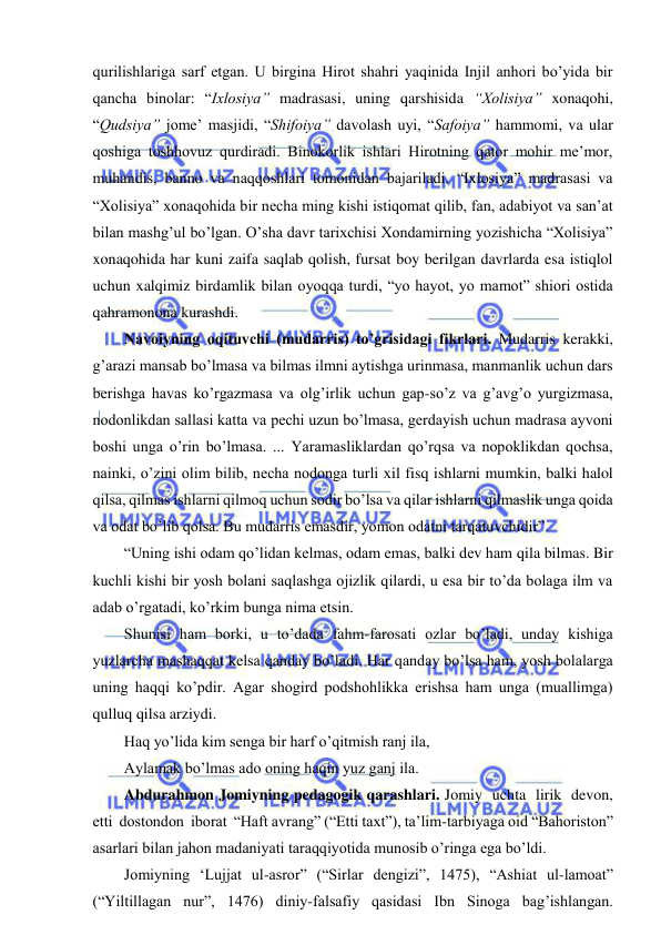  
 
qurilishlariga sarf etgan. U birgina Hirot shahri yaqinida Injil anhori bo’yida bir 
qancha binolar: “Ixlosiya” madrasasi, uning qarshisida “Xolisiya” xonaqohi, 
“Qudsiya” jome’ masjidi, “Shifoiya” davolash uyi, “Safoiya” hammomi, va ular 
qoshiga toshhovuz qurdiradi. Binokorlik ishlari Hirotning qator mohir me’mor, 
muhandis, banno va naqqoshlari tomonidan bajariladi. “Ixlosiya” madrasasi va 
“Xolisiya” xonaqohida bir necha ming kishi istiqomat qilib, fan, adabiyot va san’at 
bilan mashg’ul bo’lgan. O’sha davr tarixchisi Xondamirning yozishicha “Xolisiya” 
xonaqohida har kuni zaifa saqlab qolish, fursat boy berilgan davrlarda esa istiqlol 
uchun xalqimiz birdamlik bilan oyoqqa turdi, “yo hayot, yo mamot” shiori ostida 
qahramonona kurashdi. 
Navoiyning oqituvchi (mudarris) to’grisidagi fikrlari. Mudarris kerakki, 
g’arazi mansab bo’lmasa va bilmas ilmni aytishga urinmasa, manmanlik uchun dars 
berishga havas ko’rgazmasa va olg’irlik uchun gap-so’z va g’avg’o yurgizmasa, 
nodonlikdan sallasi katta va pechi uzun bo’lmasa, gerdayish uchun madrasa ayvoni 
boshi unga o’rin bo’lmasa. ... Yaramasliklardan qo’rqsa va nopoklikdan qochsa, 
nainki, o’zini olim bilib, necha nodonga turli xil fisq ishlarni mumkin, balki halol 
qilsa, qilmas ishlarni qilmoq uchun sodir bo’lsa va qilar ishlarni qilmaslik unga qoida 
va odat bo’lib qolsa. Bu mudarris emasdir, yomon odatni tarqatuvchidir”. 
“Uning ishi odam qo’lidan kelmas, odam emas, balki dev ham qila bilmas. Bir 
kuchli kishi bir yosh bolani saqlashga ojizlik qilardi, u esa bir to’da bolaga ilm va 
adab o’rgatadi, ko’rkim bunga nima etsin. 
Shunisi ham borki, u to’dada fahm-farosati ozlar bo’ladi, unday kishiga 
yuzlarcha mashaqqat kelsa qanday bo’ladi. Har qanday bo’lsa ham, yosh bolalarga 
uning haqqi ko’pdir. Agar shogird podshohlikka erishsa ham unga (muallimga) 
qulluq qilsa arziydi. 
Haq yo’lida kim senga bir harf o’qitmish ranj ila, 
Aylamak bo’lmas ado oning haqin yuz ganj ila.  
Abdurahmon Jomiyning pedagogik qarashlari. Jomiy  uchta  lirik  devon,  
etti  dostondon  iborat  “Haft avrang” (“Etti taxt”), ta’lim-tarbiyaga oid “Bahoriston” 
asarlari bilan jahon madaniyati taraqqiyotida munosib o’ringa ega bo’ldi.  
Jomiyning ‘Lujjat ul-asror” (“Sirlar dengizi”, 1475), “Ashiat ul-lamoat” 
(“Yiltillagan nur”, 1476) diniy-falsafiy qasidasi Ibn Sinoga bag’ishlangan. 
