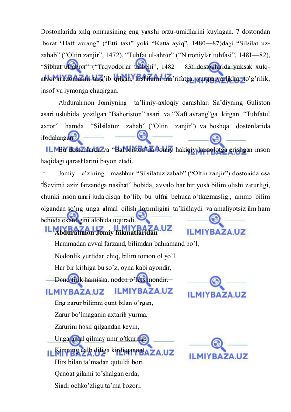  
 
Dostonlarida xalq ommasining eng yaxshi orzu-umidlarini kuylagan. 7 dostondan 
iborat “Haft avrang” (“Etti taxt” yoki “Katta ayiq”, 1480—87)dagi “Silsilat uz-
zahab” (“Oltin zanjir”, 1472), “Tuhfat ul-ahror” (“Nuroniylar tuhfasi”, 1481—82), 
“Sibhat ul-abror” (“Taqvodorlar tasbehi”, 1482— 83) dostonlarida yuksak xulq-
atvor mezonlarini targ’ib qilgan, kishilarni ma’rifatga, yurtparvarlikka, to’g’rilik, 
insof va iymonga chaqirgan. 
 Abdurahmon Jomiyning  ta’limiy-axloqiy qarashlari Sa’diyning Guliston 
asari uslubida  yozilgan “Bahoriston” asari  va “Xaft avrang”ga  kirgan  “Tuhfatul  
axror”  hamda  “Silsilatuz  zahab” (“Oltin  zanjir”) va boshqa  dostonlarida  
ifodalangan.  
 Bu dostonlarda va “Bahoriston”da Jomiy hakiqiy kamolotga erishgan inson 
haqidagi qarashlarini bayon etadi. 
 Jomiy   o’zining   mashhur “Silsilatuz zahab” (“Oltin zanjir”) dostonida esa 
“Sevimli aziz farzandga nasihat” bobida, avvalo har bir yosh bilim olishi zarurligi, 
chunki inson umri juda qisqa  bo’lib,  bu  ulfni  behuda o’tkazmasligi,  ammo  bilim 
olgandan so’ng  unga  almal  qilish  lozimligini  ta’kidlaydi  va amaliyotsiz ilm ham 
behuda ekanligini alohida uqtiradi.  
Abdurahmon Jomiy hikmatlaridan 
Hammadan avval farzand, bilimdan bahramand bo’l,  
Nodonlik yurtidan chiq, bilim tomon ol yo’l. 
Har bir kishiga bu so’z, oyna kabi ayondir, 
Dono tirik hamisha, nodon o’liksimondir. 
 
Eng zarur bilimni qunt bilan o’rgan,  
Zarur bo’lmaganin axtarib yurma.  
Zarurini hosil qilgandan keyin,  
Unga amal qilmay umr o’tkurma. 
Kimning qalb diliga kirdi qanoat,  
Hirs bilan ta’madan qutuldi bori. 
Qanoat gilami to’shalgan erda,  
Sindi ochko’zligu ta’ma bozori. 
 
