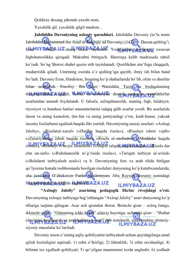  
 
Qoldiray desang jahonda yaxshi nom,  
Yaxshilik qil, yaxshilik qilgil mudom... 
Jaloliddin Davoniyning axloqiy qarashlari. Jaloliddin Davoniy (to’la nomi 
Jaloliddin Muhammad ibn Asad as Siddiqiy ad Davoniy) (1427 — Davon qishlog’i, 
Eron — 1502) — sharq olimi, faylasufi. Yoshligidan ilm-fanga, xususan 
fiqhshunoslikka qiziqadi. Maktabni bitirgach, Sherozga kelib madrasada tahsil 
ko’radi. So’ng Sheroz shahri qozisi etib tayinlanadi. Qozilikdan iste’foga chiqqach, 
mudarrislik qiladi. Umrining oxirida o’z qishlog’iga qaytib, ilmiy ish bilan band 
bo’ladi. Davoniy Eron, Hindiston, Iroqning ko’p shaharlarida bo’lib, olim va shoirlar 
bilan uchrashdi. Forobiy, Ibn Sino, Nasriddin Tusiy va boshqalarning 
dunyoqarashini o’rgandi, Temur va temuriylar davrida yashagan mutafakkirlar 
asarlaridan unumli foydalandi. U falsafa, axloqshunoslik, mantiq, fiqh, falakiyot, 
riyoziyot va handasa fanlari muammolarini tadqiq qilib asarlar yozdi. Bu asarlarida 
inson va uning kamoloti, ilm-fan va uning jamiyatdagi o’rni, kasb-hunar, yuksak 
insoniy fazilatlarni egallash haqida fikr yuritdi. Davoniyning asosiy asarlari: «Axloqi 
Jaloliy», «Risolatul-xuruf» («Harflar haqida risola»), «Risolayi isboti vojib» 
(«Zaruriyatning isboti haqida risola»), «Risola ul-mufradot» («Moddalar haqida 
risola»), «Risolayi fi tavjix ultashbih» («Majoz talqini xaqida risola»), «Risola dar 
elm un-nafs» («Ruhshunoslik to’g’risida risola»), «Tariqati tarbiyat ul-avlod» 
(«Bolalarni tarbiyalash usuli») va b. Davoniyning fors va arab tilida bitilgan 
qo’lyozma hamda toshbosmada bosilgan risolalari dunyoning ko’p kutubxonalarida, 
shu jumladan O’zbekiston Fanlar akademiyasi Abu Rayxon Beruniy nomidagi 
Sharqshunoslik institutida saqlanadi. 
 
“Axloqiy Jaloliy” asarining pedagogik fikrlar rivojidagi o’rni. 
Davoniyning axloqiy tarbiyaga bag’ishlangan “Axloqi Jaloliy” asari dunyoning ko’p 
tillariga tarjima qilingan. Asar uch qismdan iborat. Birinchi qism – axloq faniga, 
ikkinchi qism – “Odamning ichki holati” oilaviy hayotiga, uchinchi qism – “Shahar 
(davlat)ni boshqarish va podshohlar siyosati” deb nomlanib, unda muhim ijtimoiy-
siyosiy masalalar ko’tariladi.  
Davoniy inson o’zining aqliy qobiliyatini tarbiyalash uchun quyidagilarga amal 
qilish lozimligini uqtiradi: 1) zehn o’tkirligi; 2) fahmlilik; 3) zehn ravshanligi; 4) 
bilimni tez egallash qobiliyati; 5) qo’yilgan muammoni tezda anglashi; 6) yodlash 
