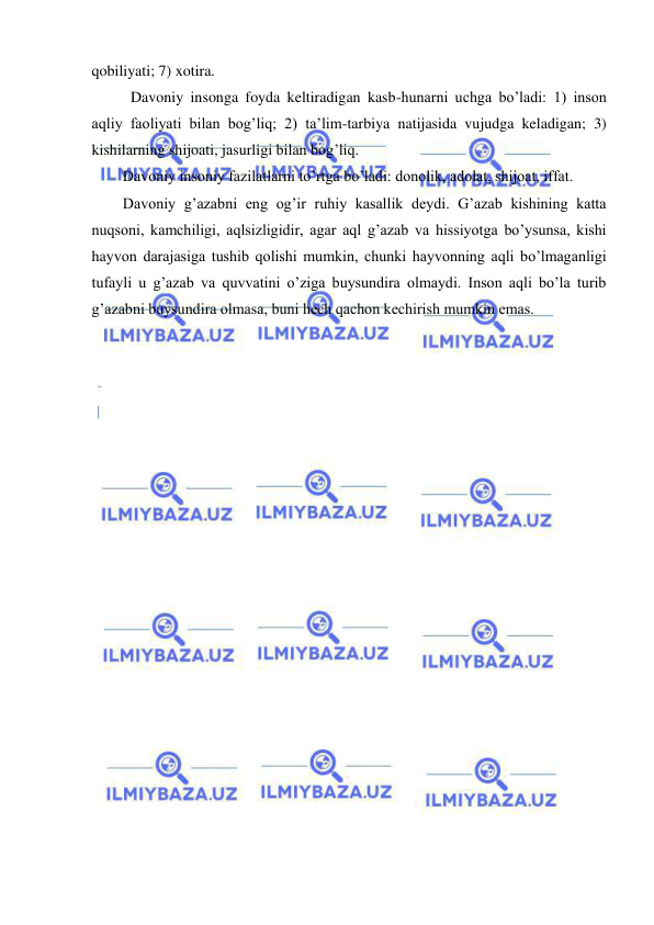  
 
qobiliyati; 7) xotira.  
 Davoniy insonga foyda keltiradigan kasb-hunarni uchga bo’ladi: 1) inson 
aqliy faoliyati bilan bog’liq; 2) ta’lim-tarbiya natijasida vujudga keladigan; 3) 
kishilarning shijoati, jasurligi bilan bog’liq. 
Davoniy insoniy fazilatlarni to’rtga bo’ladi: donolik, adolat, shijoat, iffat. 
Davoniy g’azabni eng og’ir ruhiy kasallik deydi. G’azab kishining katta 
nuqsoni, kamchiligi, aqlsizligidir, agar aql g’azab va hissiyotga bo’ysunsa, kishi 
hayvon darajasiga tushib qolishi mumkin, chunki hayvonning aqli bo’lmaganligi 
tufayli u g’azab va quvvatini o’ziga buysundira olmaydi. Inson aqli bo’la turib 
g’azabni buysundira olmasa, buni hech qachon kechirish mumkin emas.  
 
