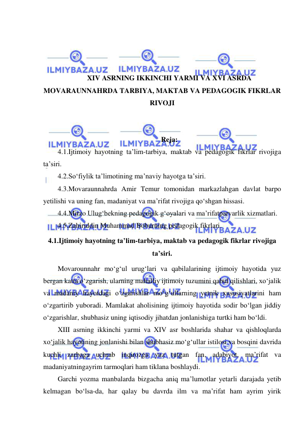  
 
 
 
 
 
XIV ASRNING IKKINCHI YARMI VA XVI ASRDA 
MOVARAUNNAHRDA TARBIYA, MAKTAB VA PEDAGOGIK FIKRLAR 
RIVOJI 
 
 
Reja: 
4.1.Ijtimoiy hayotning ta’lim-tarbiya, maktab va pedagogik fikrlar rivojiga 
ta’siri. 
4.2.So‘fiylik ta’limotining ma’naviy hayotga ta’siri. 
4.3.Movaraunnahrda Amir Temur tomonidan markazlahgan davlat barpo 
yetilishi va uning fan, madaniyat va ma’rifat rivojiga qo‘shgan hissasi. 
4.4.Mirzo Ulug‘bekning pedagogik g‘oyalari va ma’rifatparvarlik xizmatlari. 
4.5.Zahiriddin Muhammad Boburning pedagogik fikrlari. 
4.1.Ijtimoiy hayotning ta’lim-tarbiya, maktab va pedagogik fikrlar rivojiga 
ta’siri.  
Movarounnahr mo‘g‘ul urug‘lari va qabilalarining ijtimoiy hayotida yuz 
bergan katta o‘zgarish, ularning mahalliy ijtimoiy tuzumini qabul qilishlari, xo‘jalik 
va madaniy hayotdagi o‘zgarishlar mo‘g‘ullarning yetnik xususiyatlarini ham 
o‘zgartirib yuboradi. Mamlakat aholisining ijtimoiy hayotida sodir bo‘lgan jiddiy 
o‘zgarishlar, shubhasiz uning iqtisodiy jihatdan jonlanishiga turtki ham bo‘ldi. 
XIII asrning ikkinchi yarmi va XIV asr boshlarida shahar va qishloqlarda 
xo‘jalik hayotining jonlanishi bilan shubhasiz mo‘g‘ullar istilosi va bosqini davrida 
kuchli zarbaga uchrab inqirozga yuz tutgan fan, adabiyot, ma’rifat va 
madaniyatningayrim tarmoqlari ham tiklana boshlaydi. 
Garchi yozma manbalarda bizgacha aniq ma’lumotlar yetarli darajada yetib 
kelmagan bo‘lsa-da, har qalay bu davrda ilm va ma’rifat ham ayrim yirik 
