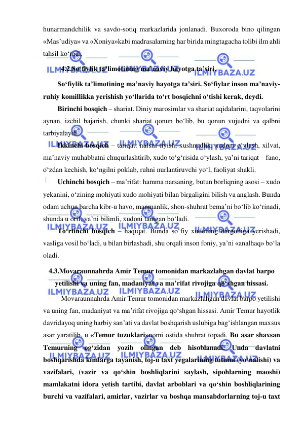  
 
hunarmandchilik va savdo-sotiq markazlarida jonlanadi. Buxoroda bino qilingan 
«Mas’udiya» va «Xoniya»kabi madrasalarning har birida mingtagacha tolibi ilm ahli 
tahsil ko‘radi. 
 
4.2.So‘fiylik ta’limotining ma’naviy hayotga ta’siri. 
So‘fiylik ta’limotining ma’naviy hayotga ta’siri. So‘fiylar inson ma’naviy-
ruhiy komillikka yerishish yo‘llarida to‘rt bosqichni o‘tishi kerak, deydi. 
Birinchi bosqich – shariat. Diniy marosimlar va shariat aqidalarini, taqvolarini 
aynan, izchil bajarish, chunki shariat qonun bo‘lib, bu qonun vujudni va qalbni 
tarbiyalaydi. 
Ikkinchi bosqich – tariqat: nafsni tiyish, xushnudlik, xudoni o‘ylash, xilvat, 
ma’naviy muhabbatni chuqurlashtirib, xudo to‘g‘risida o‘ylash, ya’ni tariqat – fano, 
o‘zdan kechish, ko‘ngilni poklab, ruhni nurlantiruvchi yo‘l, faoliyat shakli. 
Uchinchi bosqich – ma’rifat: hamma narsaning, butun borliqning asosi – xudo 
yekanini, o‘zining mohiyati xudo mohiyati bilan birgaligini bilish va anglash. Bunda 
odam uchun barcha kibr-u havo, manmanlik, shon-shuhrat bema’ni bo‘lib ko‘rinadi, 
shunda u orif, ya’ni bilimli, xudoni tanigan bo‘ladi. 
To‘rtinchi bosqich – haqiqat. Bunda so‘fiy xudoning dargohiga yerishadi, 
vasliga vosil bo‘ladi, u bilan birlashadi, shu orqali inson foniy, ya’ni «analhaq» bo‘la 
oladi.  
4.3.Movaraunnahrda Amir Temur tomonidan markazlahgan davlat barpo 
yetilishi va uning fan, madaniyat va ma’rifat rivojiga qo‘shgan hissasi. 
Movaraunnahrda Amir Temur tomonidan markazlahgan davlat barpo yetilishi 
va uning fan, madaniyat va ma’rifat rivojiga qo‘shgan hissasi. Amir Temur hayotlik 
davridayoq uning harbiy san’ati va davlat boshqarish uslubiga bag‘ishlangan maxsus 
asar yaratilib, u «Temur tuzuklari»nomi ostida shuhrat topadi. Bu asar shaxsan 
Temurning og‘zidan yozib olingan deb hisoblanadi. Unda davlatni 
boshqarishda kimlarga tayanish, toj-u taxt yegalarining tutumi (yo‘nalishi) va 
vazifalari, (vazir va qo‘shin boshliqlarini saylash, sipohlarning maoshi) 
mamlakatni idora yetish tartibi, davlat arboblari va qo‘shin boshliqlarining 
burchi va vazifalari, amirlar, vazirlar va boshqa mansabdorlarning toj-u taxt 
