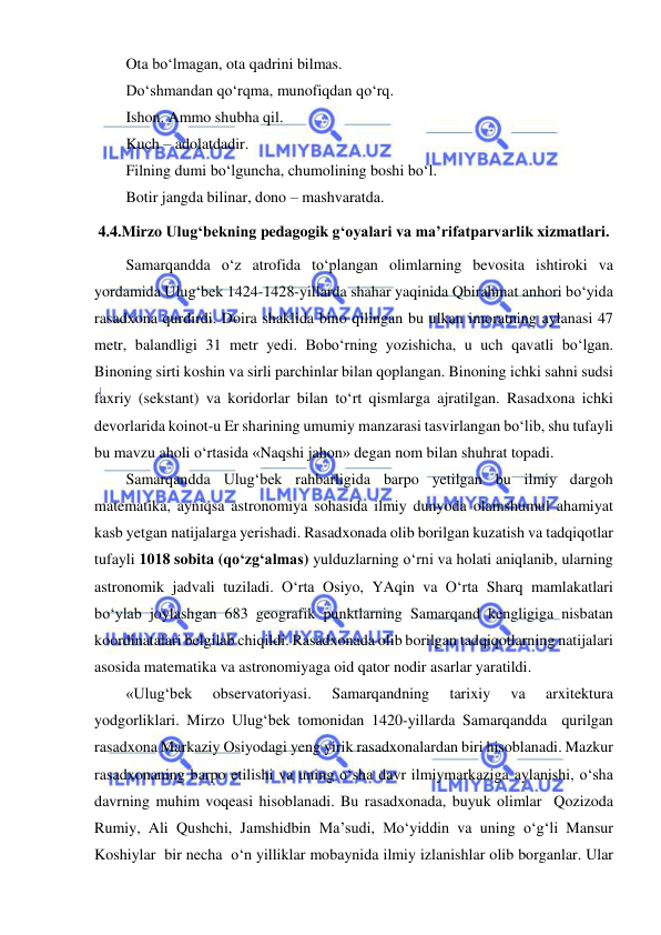  
 
Ota bo‘lmagan, ota qadrini bilmas. 
Do‘shmandan qo‘rqma, munofiqdan qo‘rq. 
Ishon. Ammo shubha qil. 
Kuch – adolatdadir. 
Filning dumi bo‘lguncha, chumolining boshi bo‘l. 
Botir jangda bilinar, dono – mashvaratda. 
4.4.Mirzo Ulug‘bekning pedagogik g‘oyalari va ma’rifatparvarlik xizmatlari. 
Samarqandda o‘z atrofida to‘plangan olimlarning bevosita ishtiroki va 
yordamida Ulug‘bek 1424-1428-yillarda shahar yaqinida Qbirahmat anhori bo‘yida 
rasadxona qurdirdi. Doira shaklida bino qilingan bu ulkan imoratning aylanasi 47 
metr, balandligi 31 metr yedi. Bobo‘rning yozishicha, u uch qavatli bo‘lgan. 
Binoning sirti koshin va sirli parchinlar bilan qoplangan. Binoning ichki sahni sudsi 
faxriy (sekstant) va koridorlar bilan to‘rt qismlarga ajratilgan. Rasadxona ichki 
devorlarida koinot-u Er sharining umumiy manzarasi tasvirlangan bo‘lib, shu tufayli 
bu mavzu aholi o‘rtasida «Naqshi jahon» degan nom bilan shuhrat topadi. 
Samarqandda Ulug‘bek rahbarligida barpo yetilgan bu ilmiy dargoh 
matematika, ayniqsa astronomiya sohasida ilmiy dunyoda olamshumul ahamiyat 
kasb yetgan natijalarga yerishadi. Rasadxonada olib borilgan kuzatish va tadqiqotlar 
tufayli 1018 sobita (qo‘zg‘almas) yulduzlarning o‘rni va holati aniqlanib, ularning 
astronomik jadvali tuziladi. O‘rta Osiyo, YAqin va O‘rta Sharq mamlakatlari 
bo‘ylab joylashgan 683 geografik punktlarning Samarqand kengligiga nisbatan 
koordinatalari belgilab chiqildi. Rasadxonada olib borilgan tadqiqotlarning natijalari 
asosida matematika va astronomiyaga oid qator nodir asarlar yaratildi. 
«Ulug‘bek 
observatoriyasi. 
Samarqandning 
tarixiy 
va 
arxitektura 
yodgorliklari. Mirzo Ulug‘bek tomonidan 1420-yillarda Samarqandda  qurilgan 
rasadxona Markaziy Osiyodagi yeng yirik rasadxonalardan biri hisoblanadi. Mazkur 
rasadxonaning barpo etilishi va uning o‘sha davr ilmiymarkaziga aylanishi, o‘sha 
davrning muhim voqeasi hisoblanadi. Bu rasadxonada, buyuk olimlar  Qozizoda 
Rumiy, Ali Qushchi, Jamshidbin Ma’sudi, Mo‘yiddin va uning o‘g‘li Mansur 
Koshiylar  bir necha  o‘n yilliklar mobaynida ilmiy izlanishlar olib borganlar. Ular 
