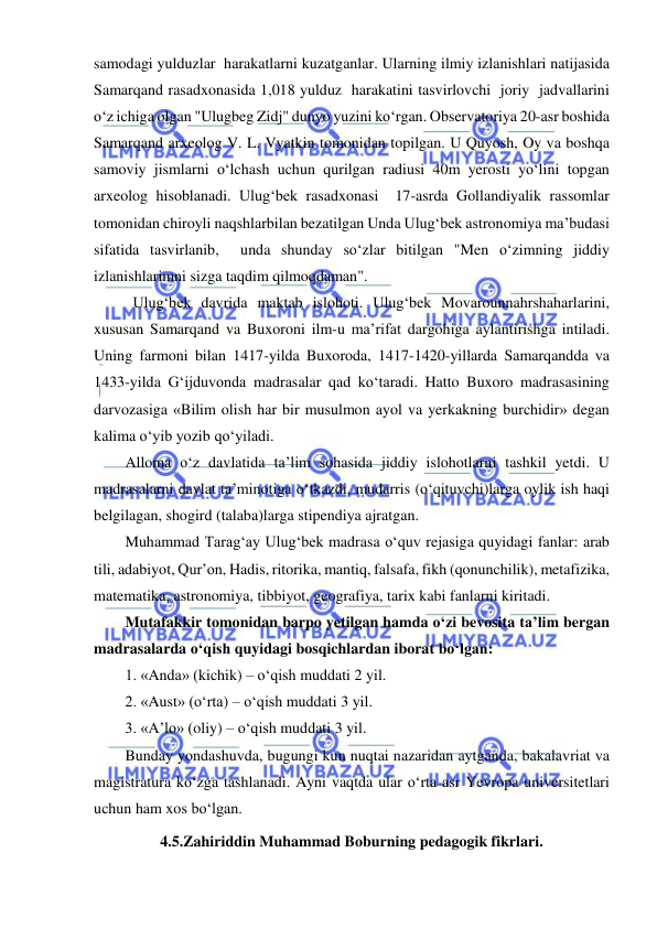  
 
samodagi yulduzlar  harakatlarni kuzatganlar. Ularning ilmiy izlanishlari natijasida 
Samarqand rasadxonasida 1,018 yulduz  harakatini tasvirlovchi  joriy  jadvallarini 
o‘z ichiga olgan "Ulugbeg Zidj" dunyo yuzini ko‘rgan. Observatoriya 20-asr boshida 
Samarqand arxeolog V. L. Vyatkin tomonidan topilgan. U Quyosh, Oy va boshqa 
samoviy jismlarni o‘lchash uchun qurilgan radiusi 40m yerosti yo‘lini topgan 
arxeolog hisoblanadi. Ulug‘bek rasadxonasi  17-asrda Gollandiyalik rassomlar 
tomonidan chiroyli naqshlarbilan bezatilgan Unda Ulug‘bek astronomiya ma’budasi 
sifatida tasvirlanib,  unda shunday so‘zlar bitilgan "Men o‘zimning jiddiy 
izlanishlarimni sizga taqdim qilmoqdaman". 
 Ulug‘bek davrida maktab islohoti. Ulug‘bek Movarounnahrshaharlarini, 
xususan Samarqand va Buxoroni ilm-u ma’rifat dargohiga aylantirishga intiladi. 
Uning farmoni bilan 1417-yilda Buxoroda, 1417-1420-yillarda Samarqandda va 
1433-yilda G‘ijduvonda madrasalar qad ko‘taradi. Hatto Buxoro madrasasining 
darvozasiga «Bilim olish har bir musulmon ayol va yerkakning burchidir» degan 
kalima o‘yib yozib qo‘yiladi.  
Alloma o‘z davlatida ta’lim sohasida jiddiy islohotlarni tashkil yetdi. U 
madrasalarni davlat ta’minotiga o‘tkazdi, mudarris (o‘qituvchi)larga oylik ish haqi 
belgilagan, shogird (talaba)larga stipendiya ajratgan.  
Muhammad Tarag‘ay Ulug‘bek madrasa o‘quv rejasiga quyidagi fanlar: arab 
tili, adabiyot, Qur’on, Hadis, ritorika, mantiq, falsafa, fikh (qonunchilik), metafizika, 
matematika, astronomiya, tibbiyot, geografiya, tarix kabi fanlarni kiritadi.  
Mutafakkir tomonidan barpo yetilgan hamda o‘zi bevosita ta’lim bergan 
madrasalarda o‘qish quyidagi bosqichlardan iborat bo‘lgan: 
1. «Anda» (kichik) – o‘qish muddati 2 yil. 
2. «Aust» (o‘rta) – o‘qish muddati 3 yil. 
3. «A’lo» (oliy) – o‘qish muddati 3 yil. 
Bunday yondashuvda, bugungi kun nuqtai nazaridan aytganda, bakalavriat va 
magistratura ko‘zga tashlanadi. Ayni vaqtda ular o‘rta asr Yevropa universitetlari 
uchun ham xos bo‘lgan.  
4.5.Zahiriddin Muhammad Boburning pedagogik fikrlari. 
