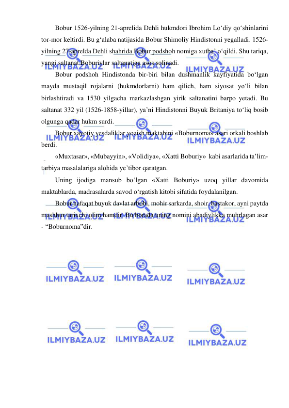  
 
Bobur 1526-yilning 21-aprelida Dehli hukmdori Ibrohim Lo‘diy qo‘shinlarini 
tor-mor keltirdi. Bu g‘alaba natijasida Bobur Shimoliy Hindistonni yegalladi. 1526-
yilning 27-aprelda Dehli shahrida Bobur podshoh nomiga xutba’ o‘qildi. Shu tariqa, 
yangi saltanat Boburiylar saltanatiga asos solinadi. 
Bobur podshoh Hindistonda bir-biri bilan dushmanlik kayfiyatida bo‘lgan 
mayda mustaqil rojalarni (hukmdorlarni) ham qilich, ham siyosat yo‘li bilan 
birlashtiradi va 1530 yilgacha markazlashgan yirik saltanatini barpo yetadi. Bu 
saltanat 332 yil (1526-1858-yillar), ya’ni Hindistonni Buyuk Britaniya to‘liq bosib 
olgunga qadar hukm surdi. 
Bobur xayotiy yesdaliklar yozish maktabini «Boburnoma» asari orkali boshlab 
berdi. 
«Muxtasar», «Mubayyin», «Volidiya», «Xatti Boburiy»  kabi asarlarida ta’lim-
tarbiya masalalariga alohida ye’tibor qaratgan. 
Uning ijodiga mansub bo‘lgan «Xatti Boburiy» uzoq yillar davomida 
maktablarda, madrasalarda savod o‘rgatish kitobi sifatida foydalanilgan. 
Bobur nafaqat buyuk davlat arbobi, mohir sarkarda, shoir, bastakor, ayni paytda 
mashhur tarixchi olim hamdir. Bu borada uning nomini abadiylikka muhrlagan asar 
- “Boburnoma”dir. 
 
 
