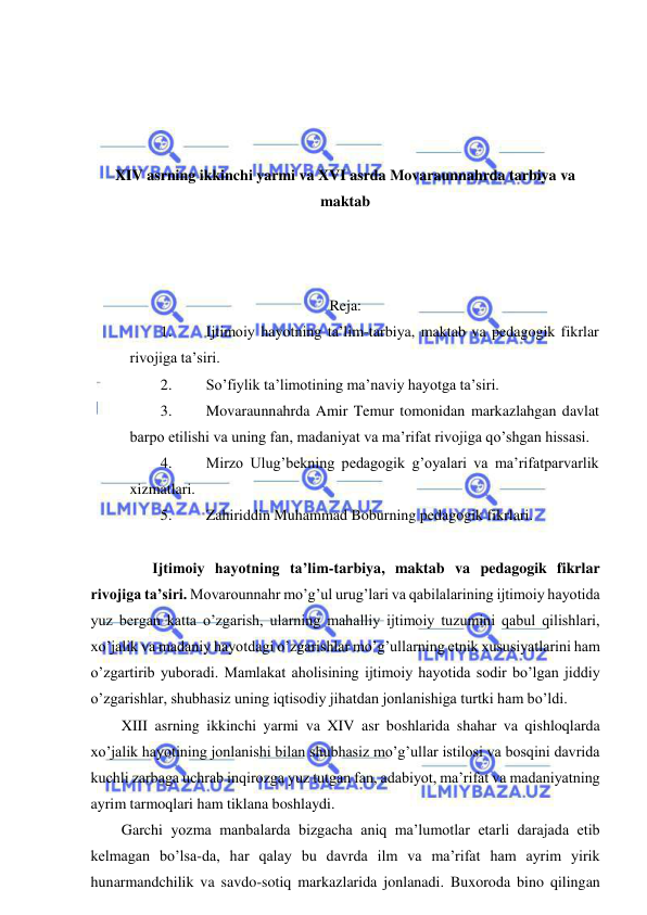  
 
 
 
 
 
XIV asrning ikkinchi yarmi va XVI asrda Movaraunnahrda tarbiya va 
maktab 
 
 
 
Reja: 
1. 
Ijtimoiy hayotning ta’lim-tarbiya, maktab va pedagogik fikrlar 
rivojiga ta’siri. 
2. 
So’fiylik ta’limotining ma’naviy hayotga ta’siri. 
3. 
Movaraunnahrda Amir Temur tomonidan markazlahgan davlat 
barpo etilishi va uning fan, madaniyat va ma’rifat rivojiga qo’shgan hissasi. 
4. 
Mirzo Ulug’bekning pedagogik g’oyalari va ma’rifatparvarlik 
xizmatlari. 
5. 
Zahiriddin Muhammad Boburning pedagogik fikrlari. 
 
 
Ijtimoiy hayotning ta’lim-tarbiya, maktab va pedagogik fikrlar 
rivojiga ta’siri. Movarounnahr mo’g’ul urug’lari va qabilalarining ijtimoiy hayotida 
yuz bergan katta o’zgarish, ularning mahalliy ijtimoiy tuzumini qabul qilishlari, 
xo’jalik va madaniy hayotdagi o’zgarishlar mo’g’ullarning etnik xususiyatlarini ham 
o’zgartirib yuboradi. Mamlakat aholisining ijtimoiy hayotida sodir bo’lgan jiddiy 
o’zgarishlar, shubhasiz uning iqtisodiy jihatdan jonlanishiga turtki ham bo’ldi. 
XIII asrning ikkinchi yarmi va XIV asr boshlarida shahar va qishloqlarda 
xo’jalik hayotining jonlanishi bilan shubhasiz mo’g’ullar istilosi va bosqini davrida 
kuchli zarbaga uchrab inqirozga yuz tutgan fan, adabiyot, ma’rifat va madaniyatning 
ayrim tarmoqlari ham tiklana boshlaydi. 
Garchi yozma manbalarda bizgacha aniq ma’lumotlar etarli darajada etib 
kelmagan bo’lsa-da, har qalay bu davrda ilm va ma’rifat ham ayrim yirik 
hunarmandchilik va savdo-sotiq markazlarida jonlanadi. Buxoroda bino qilingan 
