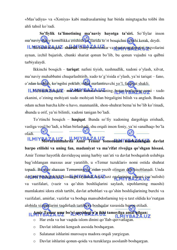  
 
«Mas’udiya» va «Xoniya» kabi madrasalarning har birida mingtagacha tolibi ilm 
ahli tahsil ko’radi. 
 
So’fiylik ta’limotining ma’naviy hayotga ta’siri. So’fiylar inson 
ma’naviy-ruhiy komillikka erishish yo’llarida to’rt bosqichni o’tishi kerak, deydi. 
Birinchi bosqich – shariat. Diniy marosimlar va shariat aqidalarini, taqvolarini 
aynan, izchil bajarish, chunki shariat qonun bo’lib, bu qonun vujudni va qalbni 
tarbiyalaydi. 
Ikkinchi bosqich – tariqat: nafsni tiyish, xushnudlik, xudoni o’ylash, xilvat, 
ma’naviy muhabbatni chuqurlashtirib, xudo to’g’risida o’ylash, ya’ni tariqat – fano, 
o’zdan kechish, ko’ngilni poklab, ruhni nurlantiruvchi yo’l, faoliyat shakli. 
Uchinchi bosqich – ma’rifat: hamma narsaning, butun borliqning asosi – xudo 
ekanini, o’zining mohiyati xudo mohiyati bilan birgaligini bilish va anglash. Bunda 
odam uchun barcha kibr-u havo, manmanlik, shon-shuhrat bema’ni bo’lib ko’rinadi, 
shunda u orif, ya’ni bilimli, xudoni tanigan bo’ladi. 
To’rtinchi bosqich – haqiqat. Bunda so’fiy xudoning dargohiga erishadi, 
vasliga vosil bo’ladi, u bilan birlashadi, shu orqali inson foniy, ya’ni «analhaq» bo’la 
oladi.  
 
Movaraunnahrda Amir Temur tomonidan markazlahgan davlat 
barpo etilishi va uning fan, madaniyat va ma’rifat rivojiga qo’shgan hissasi. 
Amir Temur hayotlik davridayoq uning harbiy san’ati va davlat boshqarish uslubiga 
bag’ishlangan maxsus asar yaratilib, u «Temur tuzuklari» nomi ostida shuhrat 
topadi. Bu asar shaxsan Temurning og’zidan yozib olingan deb hisoblanadi. Unda 
davlatni boshqarishda kimlarga tayanish, toj-u taxt egalarining tutumi (yo’nalishi) 
va vazifalari, (vazir va qo’shin boshliqlarini saylash, sipohlarning maoshi) 
mamlakatni idora etish tartibi, davlat arboblari va qo’shin boshliqlarining burchi va 
vazifalari, amirlar, vazirlar va boshqa mansabdorlarning toj-u taxt oldida ko’rsatgan 
alohida xizmatlarini taqdirlash tartibi va boshqalar xususida bayon etiladi. 
Amir Temur umr bo’yi quyidagi o’n ikki tamoyilga amal qilgan: 
o Har erda va har vaqtda islom dinini qo’llab-quvvatlagan.  
o Davlat ishlarini kengash asosida boshqargan. 
o Salatanat ishlarini murosayu madora orqali yurgizgan. 
o Davlat ishlarini qonun-qoida va tuzuklarga asoslanib boshqargan. 
