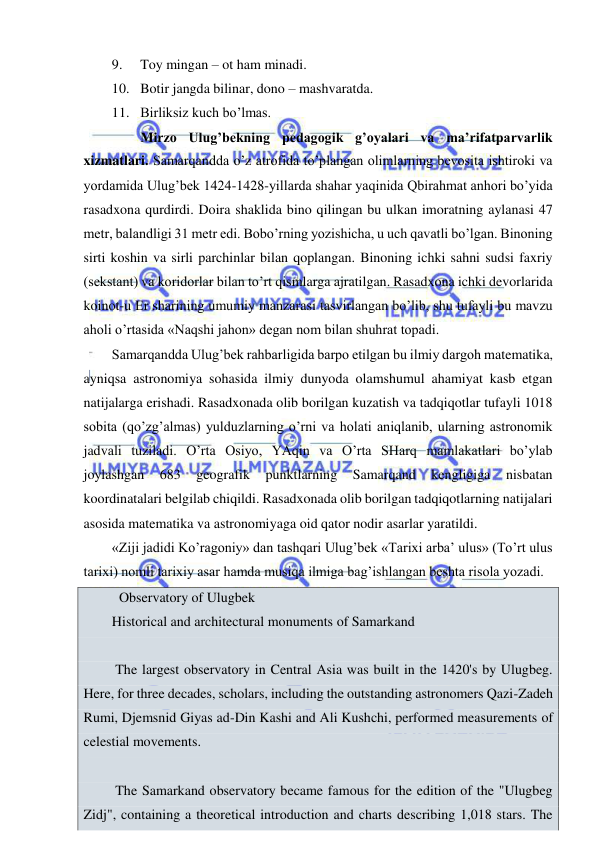  
 
9. 
Toy mingan – ot ham minadi. 
10. Botir jangda bilinar, dono – mashvaratda. 
11. Birliksiz kuch bo’lmas.  
 
Mirzo Ulug’bekning pedagogik g’oyalari va ma’rifatparvarlik 
xizmatlari. Samarqandda o’z atrofida to’plangan olimlarning bevosita ishtiroki va 
yordamida Ulug’bek 1424-1428-yillarda shahar yaqinida Qbirahmat anhori bo’yida 
rasadxona qurdirdi. Doira shaklida bino qilingan bu ulkan imoratning aylanasi 47 
metr, balandligi 31 metr edi. Bobo’rning yozishicha, u uch qavatli bo’lgan. Binoning 
sirti koshin va sirli parchinlar bilan qoplangan. Binoning ichki sahni sudsi faxriy 
(sekstant) va koridorlar bilan to’rt qismlarga ajratilgan. Rasadxona ichki devorlarida 
koinot-u Er sharining umumiy manzarasi tasvirlangan bo’lib, shu tufayli bu mavzu 
aholi o’rtasida «Naqshi jahon» degan nom bilan shuhrat topadi. 
Samarqandda Ulug’bek rahbarligida barpo etilgan bu ilmiy dargoh matematika, 
ayniqsa astronomiya sohasida ilmiy dunyoda olamshumul ahamiyat kasb etgan 
natijalarga erishadi. Rasadxonada olib borilgan kuzatish va tadqiqotlar tufayli 1018 
sobita (qo’zg’almas) yulduzlarning o’rni va holati aniqlanib, ularning astronomik 
jadvali tuziladi. O’rta Osiyo, YAqin va O’rta SHarq mamlakatlari bo’ylab 
joylashgan 
683 
geografik 
punktlarning 
Samarqand 
kengligiga 
nisbatan 
koordinatalari belgilab chiqildi. Rasadxonada olib borilgan tadqiqotlarning natijalari 
asosida matematika va astronomiyaga oid qator nodir asarlar yaratildi. 
«Ziji jadidi Ko’ragoniy» dan tashqari Ulug’bek «Tarixi arba’ ulus» (To’rt ulus 
tarixi) nomli tarixiy asar hamda musiqa ilmiga bag’ishlangan beshta risola yozadi. 
 Observatory of Ulugbek 
Historical and architectural monuments of Samarkand 
 
 The largest observatory in Central Asia was built in the 1420's by Ulugbeg. 
Here, for three decades, scholars, including the outstanding astronomers Qazi-Zadeh 
Rumi, Djemsnid Giyas ad-Din Kashi and Ali Kushchi, performed measurements of 
celestial movements.  
 
 The Samarkand observatory became famous for the edition of the "Ulugbeg 
Zidj", containing a theoretical introduction and charts describing 1,018 stars. The 
