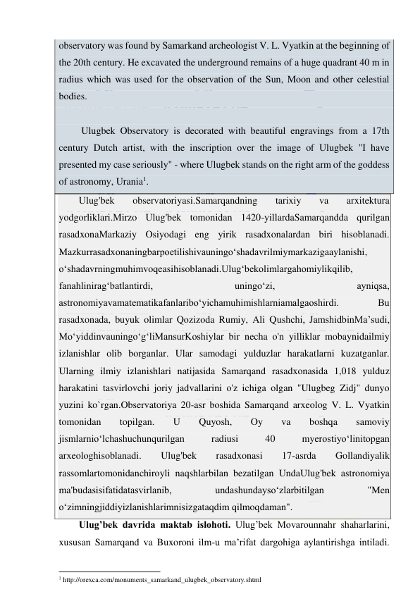  
 
observatory was found by Samarkand archeologist V. L. Vyatkin at the beginning of 
the 20th century. He excavated the underground remains of a huge quadrant 40 m in 
radius which was used for the observation of the Sun, Moon and other celestial 
bodies.  
 
 Ulugbek Observatory is decorated with beautiful engravings from a 17th 
century Dutch artist, with the inscription over the image of Ulugbek "I have 
presented my case seriously" - where Ulugbek stands on the right arm of the goddess 
of astronomy, Urania1. 
Ulug'bek 
observatoriyasi.Samarqandning 
tarixiy 
va 
arxitektura 
yodgorliklari.Mirzo Ulug'bek tomonidan 1420-yillardaSamarqandda qurilgan 
rasadxonaMarkaziy Osiyodagi eng yirik rasadxonalardan biri hisoblanadi. 
Mazkurrasadxonaningbarpoetilishivauningо‘shadavrilmiymarkazigaaylanishi, 
о‘shadavrningmuhimvoqeasihisoblanadi.Ulug‘bekolimlargahomiylikqilib, 
fanahlinirag‘batlantirdi, 
uningо‘zi, 
ayniqsa, 
astronomiyavamatematikafanlaribо‘yichamuhimishlarniamalgaoshirdi. 
Bu 
rasadxonada, buyuk olimlar Qozizoda Rumiy, Ali Qushchi, JamshidbinMa’sudi, 
Mо‘yiddinvauningо‘g‘liMansurKoshiylar bir necha o'n yilliklar mobaynidailmiy 
izlanishlar olib borganlar. Ular samodagi yulduzlar harakatlarni kuzatganlar. 
Ularning ilmiy izlanishlari natijasida Samarqand rasadxonasida 1,018 yulduz 
harakatini tasvirlovchi joriy jadvallarini o'z ichiga olgan "Ulugbeg Zidj" dunyo 
yuzini ko`rgan.Observatoriya 20-asr boshida Samarqand arxeolog V. L. Vyatkin 
tomonidan 
topilgan. 
U 
Quyosh, 
Oy 
va 
boshqa 
samoviy 
jismlarniо‘lchashuchunqurilgan 
radiusi 
40 
myerostiyо‘linitopgan 
arxeologhisoblanadi. 
Ulug'bek 
rasadxonasi 
17-asrda 
Gollandiyalik 
rassomlartomonidanchiroyli naqshlarbilan bezatilgan UndaUlug'bek astronomiya 
ma'budasisifatidatasvirlanib, 
undashundaysо‘zlarbitilgan 
"Men 
о‘zimningjiddiyizlanishlarimnisizgataqdim qilmoqdaman". 
Ulug’bek davrida maktab islohoti. Ulug’bek Movarounnahr shaharlarini, 
xususan Samarqand va Buxoroni ilm-u ma’rifat dargohiga aylantirishga intiladi. 
                                                           
1 http://orexca.com/monuments_samarkand_ulugbek_observatory.shtml 
