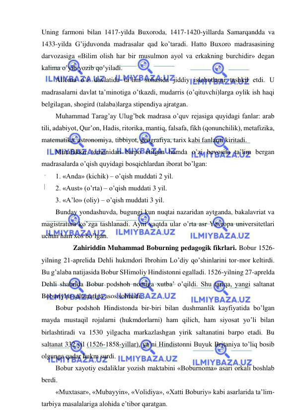  
 
Uning farmoni bilan 1417-yilda Buxoroda, 1417-1420-yillarda Samarqandda va 
1433-yilda G’ijduvonda madrasalar qad ko’taradi. Hatto Buxoro madrasasining 
darvozasiga «Bilim olish har bir musulmon ayol va erkakning burchidir» degan 
kalima o’yib yozib qo’yiladi.  
Alloma o’z davlatida ta’lim sohasida jiddiy islohotlarni tashkil etdi. U 
madrasalarni davlat ta’minotiga o’tkazdi, mudarris (o’qituvchi)larga oylik ish haqi 
belgilagan, shogird (talaba)larga stipendiya ajratgan.  
Muhammad Tarag’ay Ulug’bek madrasa o’quv rejasiga quyidagi fanlar: arab 
tili, adabiyot, Qur’on, Hadis, ritorika, mantiq, falsafa, fikh (qonunchilik), metafizika, 
matematika, astronomiya, tibbiyot, geografiya, tarix kabi fanlarni kiritadi.  
Mutafakkir tomonidan barpo etilgan hamda o’zi bevosita ta’lim bergan 
madrasalarda o’qish quyidagi bosqichlardan iborat bo’lgan: 
1. «Anda» (kichik) – o’qish muddati 2 yil. 
2. «Aust» (o’rta) – o’qish muddati 3 yil. 
3. «A’lo» (oliy) – o’qish muddati 3 yil. 
Bunday yondashuvda, bugungi kun nuqtai nazaridan aytganda, bakalavriat va 
magistratura ko’zga tashlanadi. Ayni vaqtda ular o’rta asr Yevropa universitetlari 
uchun ham xos bo’lgan.  
 
  Zahiriddin Muhammad Boburning pedagogik fikrlari. Bobur 1526-
yilning 21-aprelida Dehli hukmdori Ibrohim Lo’diy qo’shinlarini tor-mor keltirdi. 
Bu g’alaba natijasida Bobur SHimoliy Hindistonni egalladi. 1526-yilning 27-aprelda 
Dehli shahrida Bobur podshoh nomiga xutba’ o’qildi. Shu tariqa, yangi saltanat 
Boburiylar saltanatiga asos solinadi. 
Bobur podshoh Hindistonda bir-biri bilan dushmanlik kayfiyatida bo’lgan 
mayda mustaqil rojalarni (hukmdorlarni) ham qilich, ham siyosat yo’li bilan 
birlashtiradi va 1530 yilgacha markazlashgan yirik saltanatini barpo etadi. Bu 
saltanat 332 yil (1526-1858-yillar), ya’ni Hindistonni Buyuk Britaniya to’liq bosib 
olgunga qadar hukm surdi. 
Bobur xayotiy esdaliklar yozish maktabini «Boburnoma» asari orkali boshlab 
berdi. 
«Muxtasar», «Mubayyin», «Volidiya», «Xatti Boburiy» kabi asarlarida ta’lim-
tarbiya masalalariga alohida e’tibor qaratgan. 
