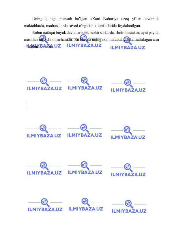  
 
Uning ijodiga mansub bo’lgan «Xatti Boburiy» uzoq yillar davomida 
maktablarda, madrasalarda savod o’rgatish kitobi sifatida foydalanilgan. 
Bobur nafaqat buyuk davlat arbobi, mohir sarkarda, shoir, bastakor, ayni paytda 
mashhur tarixchi olim hamdir. Bu borada uning nomini abadiylikka muhrlagan asar 
- “Boburnoma”dir. 
 
