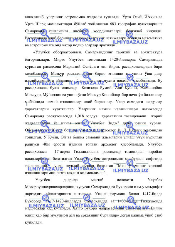  
 
аниқланиб, уларнинг астрономик жадвали тузилади. Ўрта Осиё, ЙАқин ва 
Ўрта Шарқ мамлакатлари бўйлаб жойлашган 683 географик пунктларнинг 
Самарқанд 
кенглигига 
нисбатан 
координаталари 
белгилаб 
чиқилди. 
Расадхонада олиб борилган тадқиқотларнинг натижалари асосида математика 
ва астрономияга оид қатор нодир асарлар яратилди. 
«Улуғбек обсерваторияси. Самарқанднинг тарихий ва архитектура 
ёдгорликлари. Мирзо Улуғбек томонидан 1420-йилларда Самарқандда  
қурилган расадхона Марказий Осиёдаги енг йирик расадхоналардан бири 
ҳисобланади. Мазкур расадхонанинг барпо этилиши ва унинг ўша давр 
илмиймарказига айланиши, ўша даврнинг муҳим воқеаси ҳисобланади. Бу 
расадхонада, буюк олимлар  Қозизода Румий, Али Қушчи, Жамшидбин 
Маъсуди, Мўйиддин ва унинг ўғли Мансур Кошийлар  бир неча  ўн йилликлар 
мобайнида илмий изланишлар олиб борганлар. Улар самодаги юлдузлар  
ҳаракатларни кузатганлар. Уларнинг илмий изланишлари натижасида 
Самарқанд расадхонасида 1,018 юлдуз  ҳаракатини тасвирловчи  жорий  
жадвалларини ўз ичига олган "Улугбег Зидж" дунё юзини кўрган. 
Обсерватория 20-аср бошида Самарқанд археолог В. Л. Вяткин томонидан 
топилган. У Қуёш, Ой ва бошқа самовий жисмларни ўлчаш учун қурилган 
радиуси 40м ерости йўлини топган археолог ҳисобланади. Улуғбек 
расадхонаси  17-асрда Голландиялик рассомлар томонидан чиройли 
нақшларбилан безатилган Унда Улуғбек астрономия маъбудаси сифатида 
тасвирланиб,  унда шундай сўзлар битилган "Мен ўзимнинг жиддий 
изланишларимни сизга тақдим қилмоқдаман". 
 Улуғбек 
даврида 
мактаб 
ислоҳоти. 
Улуғбек 
Мовароуннаҳршаҳарларини, хусусан Самарқанд ва Бухорони илм-у маърифат 
даргоҳига айлантиришга интилади. Унинг фармони билан 1417-йилда 
Бухорода, 1417-1420-йилларда Самарқандда ва 1433-йилда Ғиждувонда 
мадрасалар қад кўтаради. Ҳатто Бухоро мадрасасининг дарвозасига «Билим 
олиш ҳар бир мусулмон аёл ва еркакнинг бурчидир» деган калима ўйиб ёзиб 
қўйилади.  
