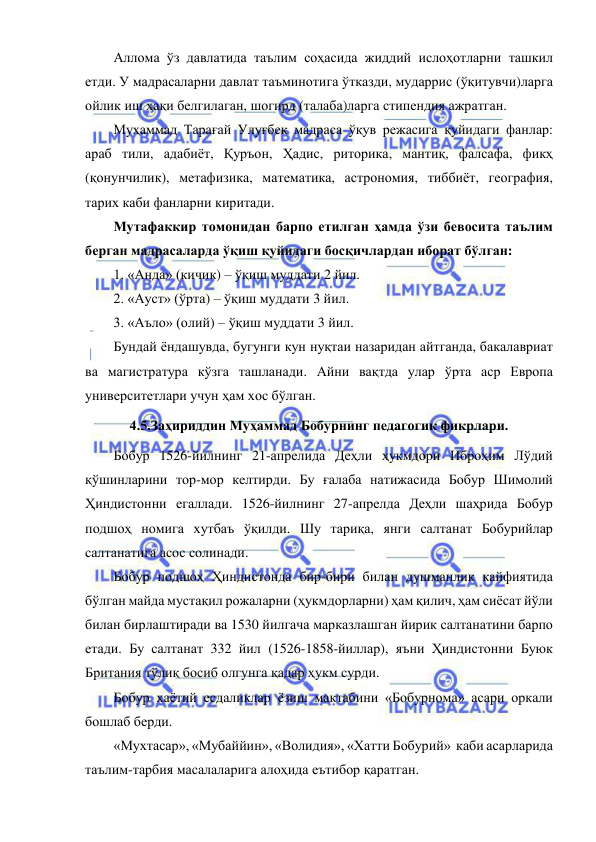  
 
Аллома ўз давлатида таълим соҳасида жиддий ислоҳотларни ташкил 
етди. У мадрасаларни давлат таъминотига ўтказди, мударрис (ўқитувчи)ларга 
ойлик иш ҳақи белгилаган, шогирд (талаба)ларга стипендия ажратган.  
Муҳаммад Тарағай Улуғбек мадраса ўқув режасига қуйидаги фанлар: 
араб тили, адабиёт, Қуръон, Ҳадис, риторика, мантиқ, фалсафа, фикҳ 
(қонунчилик), метафизика, математика, астрономия, тиббиёт, география, 
тарих каби фанларни киритади.  
Мутафаккир томонидан барпо етилган ҳамда ўзи бевосита таълим 
берган мадрасаларда ўқиш қуйидаги босқичлардан иборат бўлган: 
1. «Анда» (кичик) – ўқиш муддати 2 йил. 
2. «Ауст» (ўрта) – ўқиш муддати 3 йил. 
3. «Аъло» (олий) – ўқиш муддати 3 йил. 
Бундай ёндашувда, бугунги кун нуқтаи назаридан айтганда, бакалавриат 
ва магистратура кўзга ташланади. Айни вақтда улар ўрта аср Европа 
университетлари учун ҳам хос бўлган.  
4.5.Заҳириддин Муҳаммад Бобурнинг педагогик фикрлари. 
Бобур 1526-йилнинг 21-апрелида Деҳли ҳукмдори Иброҳим Лўдий 
қўшинларини тор-мор келтирди. Бу ғалаба натижасида Бобур Шимолий 
Ҳиндистонни егаллади. 1526-йилнинг 27-апрелда Деҳли шаҳрида Бобур 
подшоҳ номига хутбаъ ўқилди. Шу тариқа, янги салтанат Бобурийлар 
салтанатига асос солинади. 
Бобур подшоҳ Ҳиндистонда бир-бири билан душманлик кайфиятида 
бўлган майда мустақил рожаларни (ҳукмдорларни) ҳам қилич, ҳам сиёсат йўли 
билан бирлаштиради ва 1530 йилгача марказлашган йирик салтанатини барпо 
етади. Бу салтанат 332 йил (1526-1858-йиллар), яъни Ҳиндистонни Буюк 
Британия тўлиқ босиб олгунга қадар ҳукм сурди. 
Бобур хаётий есдаликлар ёзиш мактабини «Бобурнома» асари оркали 
бошлаб берди. 
«Мухтасар», «Мубаййин», «Волидия», «Хатти Бобурий»  каби асарларида 
таълим-тарбия масалаларига алоҳида еътибор қаратган. 
