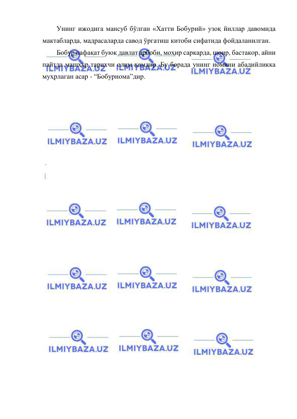  
 
Унинг ижодига мансуб бўлган «Хатти Бобурий» узоқ йиллар давомида 
мактабларда, мадрасаларда савод ўргатиш китоби сифатида фойдаланилган. 
Бобур нафақат буюк давлат арбоби, моҳир саркарда, шоир, бастакор, айни 
пайтда машҳур тарихчи олим ҳамдир. Бу борада унинг номини абадийликка 
муҳрлаган асар - “Бобурнома”дир. 
 
 
