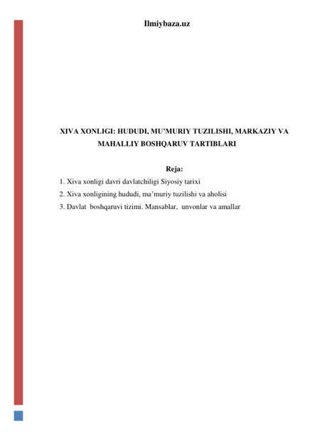 Ilmiybaza.uz 
 
 
 
 
 
 
 
XIVA XONLIGI: HUDUDI, MU’MURIY TUZILISHI, MARKAZIY VA 
MAHALLIY BOSHQARUV TARTIBLARI 
 
Reja: 
1. Xiva xonligi davri davlatchiligi Siyosiy tarixi 
2. Xiva xonligining hududi, ma’muriy tuzilishi va aholisi 
3. Davlat  boshqaruvi tizimi. Mansablar,  unvonlar va amallar 
 
 
 
 
 
 
 
 
 
 
 
 
 
 
 
