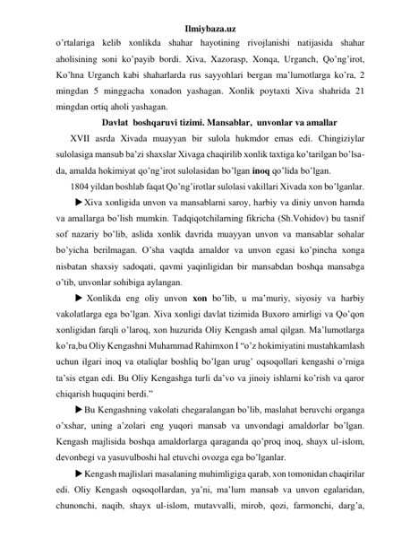 Ilmiybaza.uz 
o’rtalariga kelib xonlikda shahar hayotining rivojlanishi natijasida shahar 
aholisining soni ko’payib bordi. Xiva, Xazorasp, Xonqa, Urganch, Qo’ng’irot, 
Ko’hna Urganch kabi shaharlarda rus sayyohlari bergan ma’lumotlarga ko’ra, 2 
mingdan 5 minggacha xonadon yashagan. Xonlik poytaxti Xiva shahrida 21 
mingdan ortiq aholi yashagan. 
Davlat  boshqaruvi tizimi. Mansablar,  unvonlar va amallar 
 
XVII asrda Xivada muayyan bir sulola hukmdor emas edi. Chingiziylar 
sulolasiga mansub ba’zi shaxslar Xivaga chaqirilib xonlik taxtiga ko’tarilgan bo’lsa-
da, amalda hokimiyat qo’ng’irot sulolasidan bo’lgan inoq qo’lida bo’lgan.  
 
1804 yildan boshlab faqat Qo’ng’irotlar sulolasi vakillari Xivada xon bo’lganlar. 
 Xiva xonligida unvon va mansablarni saroy, harbiy va diniy unvon hamda 
va amallarga bo’lish mumkin. Tadqiqotchilarning fikricha (Sh.Vohidov) bu tasnif 
sof nazariy bo’lib, aslida xonlik davrida muayyan unvon va mansablar sohalar 
bo’yicha berilmagan. O’sha vaqtda amaldor va unvon egasi ko’pincha xonga 
nisbatan shaxsiy sadoqati, qavmi yaqinligidan bir mansabdan boshqa mansabga 
o’tib, unvonlar sohibiga aylangan. 
  Xonlikda eng oliy unvon xon bo’lib, u ma’muriy, siyosiy va harbiy 
vakolatlarga ega bo’lgan. Xiva xonligi davlat tizimida Buxoro amirligi va Qo’qon 
xonligidan farqli o’laroq, xon huzurida Oliy Kengash amal qilgan. Ma’lumotlarga 
ko’ra,bu Oliy Kengashni Muhammad Rahimxon I “o’z hokimiyatini mustahkamlash 
uchun ilgari inoq va otaliqlar boshliq bo’lgan urug’ oqsoqollari kengashi o’rniga 
ta’sis etgan edi. Bu Oliy Kengashga turli da’vo va jinoiy ishlarni ko’rish va qaror 
chiqarish huquqini berdi.” 
 Bu Kengashning vakolati chegaralangan bo’lib, maslahat beruvchi organga 
o’xshar, uning a’zolari eng yuqori mansab va unvondagi amaldorlar bo’lgan. 
Kengash majlisida boshqa amaldorlarga qaraganda qo’proq inoq, shayx ul-islom, 
devonbegi va yasuvulboshi hal etuvchi ovozga ega bo’lganlar.  
 Kengash majlislari masalaning muhimligiga qarab, xon tomonidan chaqirilar 
edi. Oliy Kengash oqsoqollardan, ya’ni, ma’lum mansab va unvon egalaridan, 
chunonchi, naqib, shayx ul-islom, mutavvalli, mirob, qozi, farmonchi, darg’a, 
