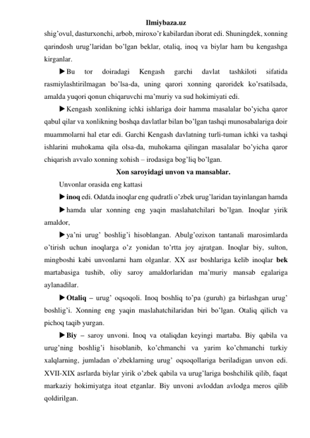 Ilmiybaza.uz 
shig’ovul, dasturxonchi, arbob, miroxo’r kabilardan iborat edi. Shuningdek, xonning 
qarindosh urug’laridan bo’lgan beklar, otaliq, inoq va biylar ham bu kengashga 
kirganlar. 
 Bu 
tor 
doiradagi 
Kengash 
garchi 
davlat 
tashkiloti 
sifatida 
rasmiylashtirilmagan bo’lsa-da, uning qarori xonning qaroridek ko’rsatilsada, 
amalda yuqori qonun chiqaruvchi ma’muriy va sud hokimiyati edi.  
 Kengash xonlikning ichki ishlariga doir hamma masalalar bo’yicha qaror 
qabul qilar va xonlikning boshqa davlatlar bilan bo’lgan tashqi munosabalariga doir 
muammolarni hal etar edi. Garchi Kengash davlatning turli-tuman ichki va tashqi 
ishlarini muhokama qila olsa-da, muhokama qilingan masalalar bo’yicha qaror 
chiqarish avvalo xonning xohish – irodasiga bog’liq bo’lgan. 
Xon saroyidagi unvon va mansablar. 
Unvonlar orasida eng kattasi 
 inoq edi. Odatda inoqlar eng qudratli o’zbek urug’laridan tayinlangan hamda 
 hamda ular xonning eng yaqin maslahatchilari bo’lgan. Inoqlar yirik 
amaldor, 
 ya’ni urug’ boshlig’i hisoblangan. Abulg’ozixon tantanali marosimlarda 
o’tirish uchun inoqlarga o’z yonidan to’rtta joy ajratgan. Inoqlar biy, sulton, 
mingboshi kabi unvonlarni ham olganlar. XX asr boshlariga kelib inoqlar bek 
martabasiga tushib, oliy saroy amaldorlaridan ma’muriy mansab egalariga 
aylanadilar. 
 Otaliq – urug’ oqsoqoli. Inoq boshliq to’pa (guruh) ga birlashgan urug’ 
boshlig’i. Xonning eng yaqin maslahatchilaridan biri bo’lgan. Otaliq qilich va 
pichoq taqib yurgan. 
 Biy – saroy unvoni. Inoq va otaliqdan keyingi martaba. Biy qabila va 
urug’ning boshlig’i hisoblanib, ko’chmanchi va yarim ko’chmanchi turkiy 
xalqlarning, jumladan o’zbeklarning urug’ oqsoqollariga beriladigan unvon edi. 
XVII-XIX asrlarda biylar yirik o’zbek qabila va urug’lariga boshchilik qilib, faqat 
markaziy hokimiyatga itoat etganlar. Biy unvoni avloddan avlodga meros qilib 
qoldirilgan. 
