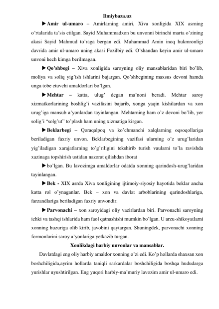 Ilmiybaza.uz 
 Amir ul-umaro – Amirlarning amiri, Xiva xonligida XIX asrning 
o’rtalarida ta’sis etilgan. Sayid Muhammadxon bu unvonni birinchi marta o’zining 
akasi Sayid Mahmud to’raga bergan edi. Muhammad Amin inoq hukmronligi 
davrida amir ul-umaro uning akasi Fozilbiy edi. O’shandan keyin amir ul-umaro 
unvoni hech kimga berilmagan. 
 Qo’shbegi – Xiva xonligida saroyning oliy mansablaridan biri bo’lib, 
moliya va soliq yig’ish ishlarini bajargan. Qo’shbegining maxsus devoni hamda 
unga tobe etuvchi amaldorlari bo’lgan. 
 Mehtar 
– 
katta, 
ulug’ 
degan 
ma’noni 
beradi. 
Mehtar 
saroy 
xizmatkorlarining boshlig’i vazifasini bajarib, xonga yaqin kishilardan va xon 
urug’iga mansub a’yonlardan tayinlangan. Mehtarning ham o’z devoni bo’lib, yer 
solig’i “solg’ut” to’plash ham uning xizmatiga kirgan. 
 Beklarbegi – Qoraqalpoq va ko’chmanchi xalqlarning oqsoqollariga 
beriladigan faxriy unvon. Beklarbegining vazifasi ularning o’z urug’laridan 
yig’iladigan xarajatlarning to’g’riligini tekshirib turish vaularni to’la ravishda 
xazinaga topshirish ustidan nazorat qilishdan iborat 
 bo’lgan. Bu lavozimga amaldorlar odatda xonning qarindosh-urug’laridan 
tayinlangan. 
 Bek - XIX asrda Xiva xonligining ijtimoiy-siyosiy hayotida beklar ancha 
katta rol o’ynaganlar. Bek – xon va davlat arboblarining qarindoshlariga, 
farzandlariga beriladigan faxriy unvondir. 
 Parvonachi – xon saroyidagi oliy vazirlardan biri. Parvonachi saroyning 
ichki va tashqi ishlarida ham faol qatnashishi mumkin bo’lgan. U arzu-shikoyatlarni 
xonning huzuriga olib kirib, javobini qaytargan. Shuningdek, parvonachi xonning 
formonlarini saroy a’yonlariga yetkazib turgan. 
Xonlikdagi harbiy unvonlar va mansablar. 
 
Davlatdagi eng oliy harbiy amaldor xonning o’zi edi. Ko’p hollarda shaxsan xon 
boshchiligida,ayrim hollarda taniqli sarkardalar boshchiligida boshqa hududarga 
yurishlar uyushtirilgan. Eng yuqori harbiy-ma’muriy lavozim amir ul-umaro edi. 
