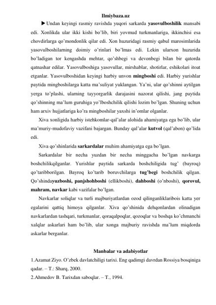 Ilmiybaza.uz 
 Undan keyingi rasmiy ravishda yuqori sarkarda yasovulboshilik mansabi 
edi. Xonlikda ular ikki kishi bo’lib, biri yovmud turkmanlariga, ikkinchisi esa 
chovdirlarga qo’mondonlik qilar edi. Xon huzuridagi rasmiy qabul marosimlarida 
yasovulboshilarning doimiy o’rinlari bo’lmas edi. Lekin ularxon huzurida 
bo’ladigan tor kengashda mehtar, qo’shbegi va devonbegi bilan bir qatorda 
qatnashar edilar. Yasovulboshiga yasovullar, mirshablar, shotirlar, eshikolari itoat 
etganlar. Yasovulboshidan keyingi harbiy unvon mingboshi edi. Harbiy yurishlar 
paytida mingboshilarga katta ma’suliyat yuklangan. Ya’ni, ular qo’shinni aytilgan 
yerga to’plashi, ularning tayyorgarlik darajasini nazorat qilishi, jang paytida 
qo’shinning ma’lum guruhiga yo’lboshchilik qilishi lozim bo’lgan. Shuning uchun 
ham arxiv hujjatlariga ko’ra mingboshilar yaxshi in’omlar olganlar. 
 
Xiva xonligida harbiy istehkomlar-qal’alar alohida ahamiyatga ega bo’lib, ular 
ma’muriy-mudofaviy vazifani bajargan. Bunday qal’alar kutvol (qal’abon) qo’lida 
edi. 
 
Xiva qo’shinlarida sarkardalar muhim ahamiyatga ega bo’lgan. 
 
Sarkardalar bir necha yuzdan bir necha minggacha bo’lgan navkarga 
boshchilikqilganlar. Yurishlar paytida sarkarda boshchiligida tug’ (bayroq) 
qo’taribborilgan. Bayroq ko’tarib boruvchilarga tug’begi boshchilik qilgan. 
Qo’shindayuzboshi, panjshohboshi (ellikboshi), dahboshi (o’nboshi), qorovul, 
mahram, navkar kabi vazifalar bo’lgan. 
 
Navkarlar soliqlar va turli majburiyatlardan ozod qilinganliklaribois katta yer 
egalarini qattiq himoya qilganlar. Xiva qo’shinida dehqonlardan olinadigan 
navkarlardan tashqari, turkmanlar, qoraqalpoqlar, qozoqlar va boshqa ko’chmanchi 
xalqlar askarlari ham bo’lib, ular xonga majburiy ravishda ma’lum miqdorda 
askarlar berganlar. 
 
Manbalar va adabiyotlar 
1.Azamat Ziyo. O’zbek davlatchiligi tarixi. Eng qadimgi davrdan Rossiya bosqiniga 
qadar. – T.: Sharq, 2000. 
2.Ahmedov B. Tarixdan saboqlar. – T., 1994.  
