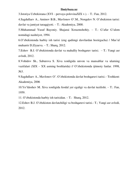 Ilmiybaza.uz 
3.Istoriya Uzbekistana (XVI – pervaya polovinaXIX v.). – T.: Fan, 2012. 
4.Sagdullaev A., Aminov B.B., Mavlonov O’.M., Norqulov N. O’zbekiston tarixi: 
davlat va jamiyat taraqqiyoti. – T.: Akademiya, 2000.  
5.Muhammad Yusuf Bayoniy. Shajarai Xorazmshohiy. – T.: G’afur G’ulom 
nomidagi nashriyot, 1994. 
6.O’zbekistonda harbiy ish tarixi (eng qadimgi davrlardan hozirgacha) / Mas’ul 
muharrir D.Ziyaeva. – T.: Sharq, 2012. 
7.Eshov  B.J. O’zbekistonda davlat va mahalliy boshqaruv tarixi.  – T.: Yangi asr 
avlodi, 2012.  
8.Vohidov Sh., Saburova S. Xiva xonligida unvon va mansablar va ularning 
vazifalari (XIX – XX asrning boshlarida) // O’zbekistonda ijtimoiy fanlar. 1998, 
№3.  
9.Sagdullaev A., Mavlonov O’. O’zbekistonda davlat boshqaruvi tarixi.– Toshkent: 
Akademiya, 2006 
10.Yo’ldoshev M. Xiva xonligida feodal yer egaligi va davlat tuzilishi. – T.: Fan, 
1959. 
11. O’zbekistonda harbiy ish tarixidan. – T.:  Sharq, 2012.   
12.Eshov B.J. O’zbekiston davlatchiligi va boshqaruvi tarixi.- T.; Yangi asr avlodi, 
2012. 
 
