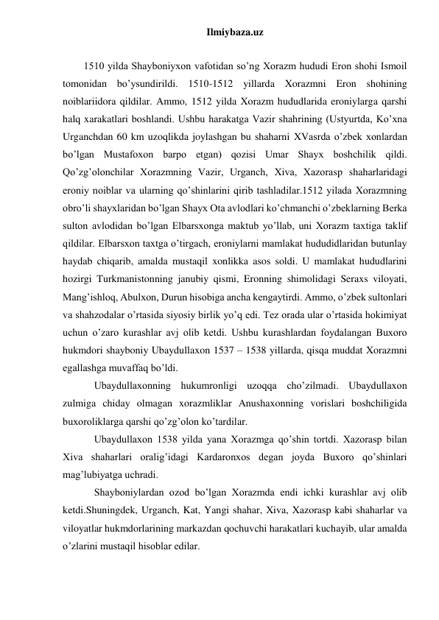 Ilmiybaza.uz 
 
1510 yilda Shayboniyxon vafotidan so’ng Xorazm hududi Eron shohi Ismoil 
tomonidan bo’ysundirildi. 1510-1512 yillarda Xorazmni Eron shohining 
noiblariidora qildilar. Ammo, 1512 yilda Xorazm hududlarida eroniylarga qarshi 
halq xarakatlari boshlandi. Ushbu harakatga Vazir shahrining (Ustyurtda, Ko’xna 
Urganchdan 60 km uzoqlikda joylashgan bu shaharni XVasrda o’zbek xonlardan 
bo’lgan Mustafoxon barpo etgan) qozisi Umar Shayx boshchilik qildi. 
Qo’zg’olonchilar Xorazmning Vazir, Urganch, Xiva, Xazorasp shaharlaridagi 
eroniy noiblar va ularning qo’shinlarini qirib tashladilar.1512 yilada Xorazmning 
obro’li shayxlaridan bo’lgan Shayx Ota avlodlari ko’chmanchi o’zbeklarning Berka 
sulton avlodidan bo’lgan Elbarsxonga maktub yo’llab, uni Xorazm taxtiga taklif 
qildilar. Elbarsxon taxtga o’tirgach, eroniylarni mamlakat hududidlaridan butunlay 
haydab chiqarib, amalda mustaqil xonlikka asos soldi. U mamlakat hududlarini 
hozirgi Turkmanistonning janubiy qismi, Eronning shimolidagi Seraxs viloyati, 
Mang’ishloq, Abulxon, Durun hisobiga ancha kengaytirdi. Ammo, o’zbek sultonlari 
va shahzodalar o’rtasida siyosiy birlik yo’q edi. Tez orada ular o’rtasida hokimiyat 
uchun o’zaro kurashlar avj olib ketdi. Ushbu kurashlardan foydalangan Buxoro 
hukmdori shayboniy Ubaydullaxon 1537 – 1538 yillarda, qisqa muddat Xorazmni 
egallashga muvaffaq bo’ldi. 
 Ubaydullaxonning hukumronligi uzoqqa cho’zilmadi. Ubaydullaxon 
zulmiga chiday olmagan xorazmliklar Anushaxonning vorislari boshchiligida 
buxoroliklarga qarshi qo’zg’olon ko’tardilar. 
 
 
Ubaydullaxon 1538 yilda yana Xorazmga qo’shin tortdi. Xazorasp bilan 
Xiva shaharlari oralig’idagi Kardaronxos degan joyda Buxoro qo’shinlari 
mag’lubiyatga uchradi. 
 
 
Shayboniylardan ozod bo’lgan Xorazmda endi ichki kurashlar avj olib 
ketdi.Shuningdek, Urganch, Kat, Yangi shahar, Xiva, Xazorasp kabi shaharlar va 
viloyatlar hukmdorlarining markazdan qochuvchi harakatlari kuchayib, ular amalda 
o’zlarini mustaqil hisoblar edilar.  
