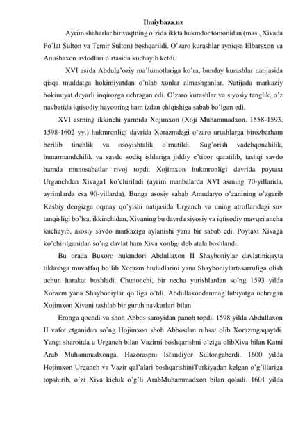 Ilmiybaza.uz 
 
 
Ayrim shaharlar bir vaqtning o’zida ikkta hukmdor tomonidan (mas., Xivada 
Po’lat Sulton va Temir Sulton) boshqarildi. O’zaro kurashlar ayniqsa Elbarsxon va 
Anushaxon avlodlari o’rtasida kuchayib ketdi.  
 
 
XVI asrda Abdulg’oziy ma’lumotlariga ko’ra, bunday kurashlar natijasida 
qisqa muddatga hokimiyatdan o’nlab xonlar almashganlar. Natijada markaziy 
hokimiyat deyarli inqirozga uchragan edi. O’zaro kurashlar va siyosiy tanglik, o’z 
navbatida iqtisodiy hayotning ham izdan chiqishiga sabab bo’lgan edi. 
XVI asrning ikkinchi yarmida Xojimxon (Xoji Muhammadxon, 1558-1593, 
1598-1602 yy.) hukmronligi davrida Xorazmdagi o’zaro urushlarga birozbarham 
berilib 
tinchlik 
va 
osoyishtalik 
o’rnatildi. 
Sug’orish 
vadehqonchilik, 
hunarmandchilik va savdo sodiq ishlariga jiddiy e’tibor qaratilib, tashqi savdo 
hamda munosabatlar rivoj topdi. Xojimxon hukmronligi davrida poytaxt 
Urganchdan Xivaga1 ko’chiriladi (ayrim manbalarda XVI asrning 70-yillarida, 
ayrimlarda esa 90-yillarda). Bunga asosiy sabab Amudaryo o’zanining o’zgarib 
Kasbiy dengizga oqmay qo’yishi natijasida Urganch va uning atroflaridagi suv 
tanqisligi bo’lsa, ikkinchidan, Xivaning bu davrda siyosiy va iqtisodiy mavqei ancha 
kuchayib, asosiy savdo markaziga aylanishi yana bir sabab edi. Poytaxt Xivaga 
ko’chirilganidan so’ng davlat ham Xiva xonligi deb atala boshlandi. 
Bu orada Buxoro hukmdori Abdullaxon II Shayboniylar davlatiniqayta 
tiklashga muvaffaq bo’lib Xorazm hududlarini yana Shayboniylartasarrufiga olish 
uchun harakat boshladi. Chunonchi, bir necha yurishlardan so’ng 1593 yilda 
Xorazm yana Shayboniylar qo’liga o’tdi. Abdullaxondanmag’lubiyatga uchragan 
Xojimxon Xivani tashlab bir guruh navkarlari bilan 
Eronga qochdi va shoh Abbos saroyidan panoh topdi. 1598 yilda Abdullaxon 
II vafot etganidan so’ng Hojimxon shoh Abbosdan ruhsat olib Xorazmgaqaytdi. 
Yangi sharoitda u Urganch bilan Vazirni boshqarishni o’ziga olibXiva bilan Katni 
Arab Muhammadxonga, Hazoraspni Isfandiyor Sultongaberdi. 1600 yilda 
Hojimxon Urganch va Vazir qal’alari boshqarishiniTurkiyadan kelgan o’g’illariga 
topshirib, o’zi Xiva kichik o’g’li ArabMuhammadxon bilan qoladi. 1601 yilda 
