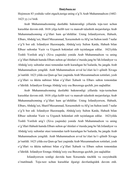 Ilmiybaza.uz 
Hojimxon 83 yoshida vafot etgach,taxtga uning o’g’li Arab Muhammadxon (1602-
1623 yy.) o’tirdi. 
Arab Muhammadxonning dastlabki hukmronligi yillarida toju-taxt uchun 
kurashlar davom etdi. 1616 yilga kelib taxt va mansab talashish mojarolariga Arab 
Muhammadxonning o’g’illari ham qo’shildilar. Uning Isfandiyorxon, Habash, 
Elbars, Abdulg’ozi, Sharif Muxammad, Xorazmshoh va AFg’on Sulton ismli 7 nafar 
o’g’li bor edi. Isfandiyor Hazoraspda, Abdulg’oziy Sulton Katda, Habash bilan 
Elbasr sultonlar Vazir va Urganch hokimlari etib tayinlangan edilar.  1621yilda 
Toshli Yorilish arig’i (Xiva yaqinida) yonida Arab Muhammadxon va uning 
o’g’illari Habash hamda Elbars sulton qo’shinlari o’rtasida jang bo’ldi.Isfandiyor va 
Abdulg’oziy sultonlar otasi tomondan turib kurashgan bo’lsalarda, bu jangda Arab 
Muhammadxon yengildi. Arab Muhammadxon avval ko’zlari ko’r qilinib Xivaga 
jo’natildi. 1623 yilda esa Qum qa’lasi yaqinida Arab Muxammadxon xotinlari, yosh 
o’g’illari va ikkita nabirasi bilan o’g’illari Xabash va Elbars sulton tomonidan 
o’ldirildi. Isfandiyor Eronga Abdulg’oziy esa Buxoroga qochib, jon saqladilar. 
Arab Muhammadxonning dastlabki hukmronligi yillarida toju-taxtuchun 
kurashlar davom etdi. 1616 yilga kelib taxt va mansab talashish mojarolariga Arab 
Muhammadxonning o’g’illari ham qo’shildilar. Uning Isfandiyorxon, Habash, 
Elbars, Abdulg’ozi, Sharif Muxammad, Xorazmshoh va AFg’on Sulton ismli 7 nafar 
o’g’li bor edi. Isfandiyor Hazoraspda, Abdulg’oziy Sulton Katda, Habash bilan 
Elbasr sultonlar Vazir va Urganch hokimlari etib tayinlangan edilar.  1621yilda 
Toshli Yorilish arig’i (Xiva yaqinida) yonida Arab Muhammadxon va uning 
o’g’illari Habash hamda Elbars sulton qo’shinlari o’rtasida jang bo’ldi.Isfandiyor va 
Abdulg’oziy sultonlar otasi tomondan turib kurashgan bo’lsalarda, bu jangda Arab 
Muhammadxon yengildi. Arab Muhammadxon avval ko’zlari ko’r qilinib Xivaga 
jo’natildi. 1623 yilda esa Qum qa’lasi yaqinida Arab Muxammadxon xotinlari, yosh 
o’g’illari va ikkita nabirasi bilan o’g’illari Xabash va Elbars sulton tomonidan 
o’ldirildi. Isfandiyor Eronga Abdulg’oziy esa Buxoroga qochib, jon saqladilar. 
 
 
Isfandiyorxon xonligi davrida ham Xorazmda tinchlik va osoyishtalik 
o’rnatilmadi. Toju-taxt uchun kurashlar ilgarigi davrlardagidek davom etdi. 
