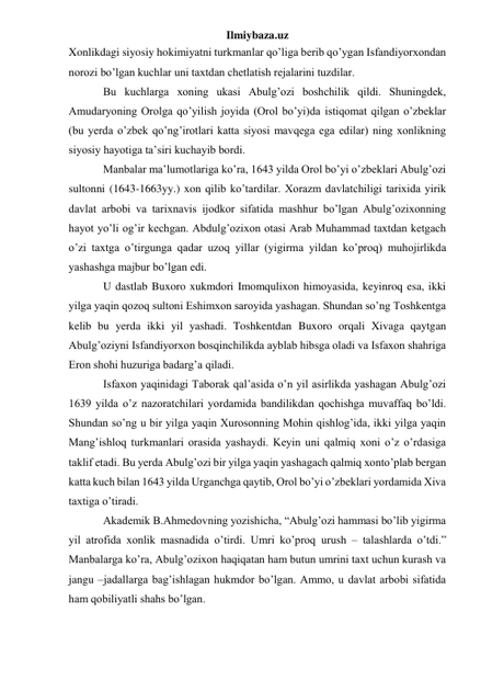 Ilmiybaza.uz 
Xonlikdagi siyosiy hokimiyatni turkmanlar qo’liga berib qo’ygan Isfandiyorxondan 
norozi bo’lgan kuchlar uni taxtdan chetlatish rejalarini tuzdilar.  
 
 
Bu kuchlarga xoning ukasi Abulg’ozi boshchilik qildi. Shuningdek, 
Amudaryoning Orolga qo’yilish joyida (Orol bo’yi)da istiqomat qilgan o’zbeklar 
(bu yerda o’zbek qo’ng’irotlari katta siyosi mavqega ega edilar) ning xonlikning 
siyosiy hayotiga ta’siri kuchayib bordi. 
 
 
Manbalar ma’lumotlariga ko’ra, 1643 yilda Orol bo’yi o’zbeklari Abulg’ozi 
sultonni (1643-1663yy.) xon qilib ko’tardilar. Xorazm davlatchiligi tarixida yirik 
davlat arbobi va tarixnavis ijodkor sifatida mashhur bo’lgan Abulg’ozixonning 
hayot yo’li og’ir kechgan. Abdulg’ozixon otasi Arab Muhammad taxtdan ketgach 
o’zi taxtga o’tirgunga qadar uzoq yillar (yigirma yildan ko’proq) muhojirlikda 
yashashga majbur bo’lgan edi. 
 
 
U dastlab Buxoro xukmdori Imomqulixon himoyasida, keyinroq esa, ikki 
yilga yaqin qozoq sultoni Eshimxon saroyida yashagan. Shundan so’ng Toshkentga 
kelib bu yerda ikki yil yashadi. Toshkentdan Buxoro orqali Xivaga qaytgan 
Abulg’oziyni Isfandiyorxon bosqinchilikda ayblab hibsga oladi va Isfaxon shahriga 
Eron shohi huzuriga badarg’a qiladi. 
 
 
Isfaxon yaqinidagi Taborak qal’asida o’n yil asirlikda yashagan Abulg’ozi 
1639 yilda o’z nazoratchilari yordamida bandilikdan qochishga muvaffaq bo’ldi. 
Shundan so’ng u bir yilga yaqin Xurosonning Mohin qishlog’ida, ikki yilga yaqin 
Mang’ishloq turkmanlari orasida yashaydi. Keyin uni qalmiq xoni o’z o’rdasiga 
taklif etadi. Bu yerda Abulg’ozi bir yilga yaqin yashagach qalmiq xonto’plab bergan 
katta kuch bilan 1643 yilda Urganchga qaytib, Orol bo’yi o’zbeklari yordamida Xiva 
taxtiga o’tiradi. 
 
 
Akademik B.Ahmedovning yozishicha, “Abulg’ozi hammasi bo’lib yigirma 
yil atrofida xonlik masnadida o’tirdi. Umri ko’proq urush – talashlarda o’tdi.” 
Manbalarga ko’ra, Abulg’ozixon haqiqatan ham butun umrini taxt uchun kurash va 
jangu –jadallarga bag’ishlagan hukmdor bo’lgan. Ammo, u davlat arbobi sifatida 
ham qobiliyatli shahs bo’lgan.  
