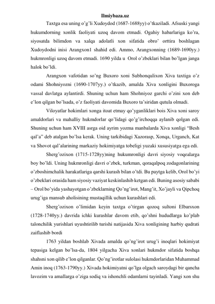 Ilmiybaza.uz 
 
 
Taxtga esa uning o’g’li Xudoydod (1687-1688yy) o’tkaziladi. Afsuski yangi 
hukumdorning xonlik faoliyati uzoq davom etmadi. Ogahiy habarlariga ko’ra, 
siyosatda bilimdon va xalqa adolatli xon sifatida obro’ orttira boshlagan 
Xudoydodni inisi Arangxon1 shahid edi. Ammo, Arangxonning (1689-1690yy.) 
hukmronligi uzoq davom etmadi. 1690 yilda u  Orol o’zbeklari bilan bo’lgan janga 
halok bo’ldi. 
 
 
Arangxon vafotidan so’ng Buxoro xoni Subhonqulixon Xiva taxtiga o’z 
odami Shohniyozni (1690-1707yy.) o’tkazib, amalda Xiva xonligini Buxoroga 
vassal davlatga aylantirdi. Shuning uchun ham Shohniyoz garchi o’zini xon deb 
e’lon qilgan bo’lsada, o’z faoliyati davomida Buxoro ta’siridan qutula olmadi. 
 
 
Viloyatlar hokimlari xonga itoat etmay qo’yganliklari bois Xiva xoni saroy 
amaldorlari va mahalliy hukmdorlar qo’lidagi qo’g’irchoqqa aylanib qolgan edi. 
Shuning uchun ham XVIII asrga oid ayrim yozma manbalarda Xiva xonligi “Besh 
qal’a” deb atalgan bo’lsa kerak. Uning tarkibidagi Xazorasp, Xonqa, Urganch, Kat 
va Shovot qal’alarining markaziy hokimiyatga tobeligi yuzaki xususiyatga ega edi. 
 
 
Sherg’ozixon (1715-1728yy)ning hukumronligi davri siyosiy voqealarga 
boy bo’ldi. Uning hukmronligi davri o’zbek, turkman, qoraqalpoq zodagonlarining 
o’zboshimchalik harakatlariga qarshi kurash bilan o’tdi. Bu paytga kelib, Orol bo’yi 
o’zbeklari orasida ham siyosiy vaziyat keskinlashib ketgan edi. Buning asosiy sababi 
– Orol bo’yida yashayotgan o’zbeklarning Qo’ng’irot, Mang’it, Xo’jayli va Qipchoq 
urug’iga mansub aholisining mustaqillik uchun kurashlari edi. 
 
 
Sherg’ozixon o’limidan keyin taxtga o’tirgan qozoq sultoni Elbarsxon 
(1728-1740yy.) davrida ichki kurashlar davom etib, qo’shni hududlarga ko’plab 
talonchilik yurishlari uyushtirilib turishi natijasida Xiva xonligining harbiy qudrati 
zaiflashib bordi 
 
 
1763 yildan boshlab Xivada amalda qo’ng’irot urug’i inoqlari hokimiyat 
tepasiga kelgan bo’lsa-da, 1804 yilgacha Xiva xonlari hukmdor sifatida boshqa 
shahsni xon qilib e’lon qilganlar. Qo’ng’irotlar sulolasi hukmdorlaridan Muhammad 
Amin inoq (1763-1790yy.) Xivada hokimiyatni qo’lga olgach saroydagi bir qancha 
lavozim va amallarga o’ziga sodiq va ishonchli odamlarni tayinladi. Yangi xon shu 
