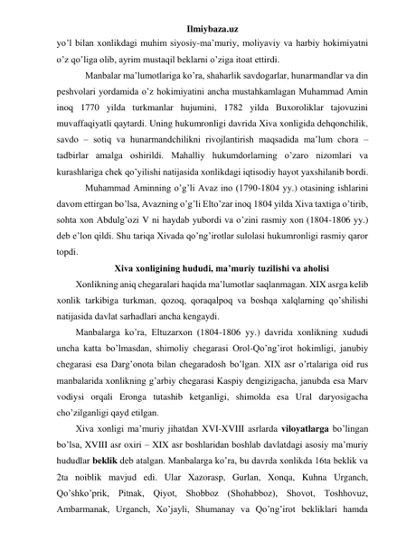 Ilmiybaza.uz 
yo’l bilan xonlikdagi muhim siyosiy-ma’muriy, moliyaviy va harbiy hokimiyatni 
o’z qo’liga olib, ayrim mustaqil beklarni o’ziga itoat ettirdi. 
 
 
Manbalar ma’lumotlariga ko’ra, shaharlik savdogarlar, hunarmandlar va din 
peshvolari yordamida o’z hokimiyatini ancha mustahkamlagan Muhammad Amin 
inoq 1770 yilda turkmanlar hujumini, 1782 yilda Buxoroliklar tajovuzini 
muvaffaqiyatli qaytardi. Uning hukumronligi davrida Xiva xonligida dehqonchilik, 
savdo – sotiq va hunarmandchilikni rivojlantirish maqsadida ma’lum chora – 
tadbirlar amalga oshirildi. Mahalliy hukumdorlarning o’zaro nizomlari va 
kurashlariga chek qo’yilishi natijasida xonlikdagi iqtisodiy hayot yaxshilanib bordi. 
 
 
Muhammad Aminning o’g’li Avaz ino (1790-1804 yy.) otasining ishlarini 
davom ettirgan bo’lsa, Avazning o’g’li Elto’zar inoq 1804 yilda Xiva taxtiga o’tirib, 
sohta xon Abdulg’ozi V ni haydab yubordi va o’zini rasmiy xon (1804-1806 yy.) 
deb e’lon qildi. Shu tariqa Xivada qo’ng’irotlar sulolasi hukumronligi rasmiy qaror 
topdi. 
Xiva xonligining hududi, ma’muriy tuzilishi va aholisi 
Xonlikning aniq chegaralari haqida ma’lumotlar saqlanmagan. XIX asrga kelib 
xonlik tarkibiga turkman, qozoq, qoraqalpoq va boshqa xalqlarning qo’shilishi 
natijasida davlat sarhadlari ancha kengaydi. 
Manbalarga ko’ra, Eltuzarxon (1804-1806 yy.) davrida xonlikning xududi 
uncha katta bo’lmasdan, shimoliy chegarasi Orol-Qo’ng’irot hokimligi, janubiy 
chegarasi esa Darg’onota bilan chegaradosh bo’lgan. XIX asr o’rtalariga oid rus 
manbalarida xonlikning g’arbiy chegarasi Kaspiy dengizigacha, janubda esa Marv 
vodiysi orqali Eronga tutashib ketganligi, shimolda esa Ural daryosigacha 
cho’zilganligi qayd etilgan. 
Xiva xonligi ma’muriy jihatdan XVI-XVIII asrlarda viloyatlarga bo’lingan 
bo’lsa, XVIII asr oxiri – XIX asr boshlaridan boshlab davlatdagi asosiy ma’muriy 
hududlar beklik deb atalgan. Manbalarga ko’ra, bu davrda xonlikda 16ta beklik va 
2ta noiblik mavjud edi. Ular Xazorasp, Gurlan, Xonqa, Kuhna Urganch, 
Qo’shko’prik, Pitnak, Qiyot, Shobboz (Shohabboz), Shovot, Toshhovuz, 
Ambarmanak, Urganch, Xo’jayli, Shumanay va Qo’ng’irot bekliklari hamda 
