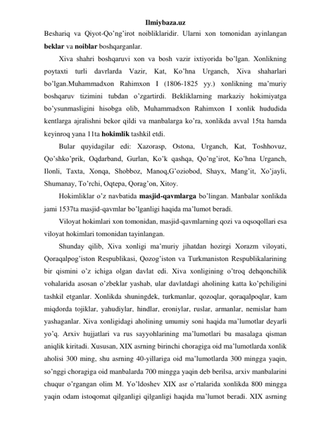 Ilmiybaza.uz 
Beshariq va Qiyot-Qo’ng’irot noibliklaridir. Ularni xon tomonidan ayinlangan 
beklar va noiblar boshqarganlar.  
 
Xiva shahri boshqaruvi xon va bosh vazir ixtiyorida bo’lgan. Xonlikning 
poytaxti turli davrlarda Vazir, Kat, Ko’hna Urganch, Xiva shaharlari 
bo’lgan.Muhammadxon Rahimxon I (1806-1825 yy.) xonlikning ma’muriy 
boshqaruv tizimini tubdan o’zgartirdi. Bekliklarning markaziy hokimiyatga 
bo’ysunmasligini hisobga olib, Muhammadxon Rahimxon I xonlik hududida 
kentlarga ajralishni bekor qildi va manbalarga ko’ra, xonlikda avval 15ta hamda 
keyinroq yana 11ta hokimlik tashkil etdi.  
 
Bular quyidagilar edi: Xazorasp, Ostona, Urganch, Kat, Toshhovuz, 
Qo’shko’prik, Oqdarband, Gurlan, Ko’k qashqa, Qo’ng’irot, Ko’hna Urganch, 
Ilonli, Taxta, Xonqa, Shobboz, Manoq,G’oziobod, Shayx, Mang’it, Xo’jayli, 
Shumanay, To’rchi, Oqtepa, Qorag’on, Xitoy.  
 
Hokimliklar o’z navbatida masjid-qavmlarga bo’lingan. Manbalar xonlikda 
jami 1537ta masjid-qavmlar bo’lganligi haqida ma’lumot beradi. 
 
Viloyat hokimlari xon tomonidan, masjid-qavmlarning qozi va oqsoqollari esa 
viloyat hokimlari tomonidan tayinlangan. 
Shunday qilib, Xiva xonligi ma’muriy jihatdan hozirgi Xorazm viloyati, 
Qoraqalpog’iston Respublikasi, Qozog’iston va Turkmaniston Respublikalarining 
bir qismini o’z ichiga olgan davlat edi. Xiva xonligining o’troq dehqonchilik 
vohalarida asosan o’zbeklar yashab, ular davlatdagi aholining katta ko’pchiligini 
tashkil etganlar. Xonlikda shuningdek, turkmanlar, qozoqlar, qoraqalpoqlar, kam 
miqdorda tojiklar, yahudiylar, hindlar, eroniylar, ruslar, armanlar, nemislar ham 
yashaganlar. Xiva xonligidagi aholining umumiy soni haqida ma’lumotlar deyarli 
yo’q. Arxiv hujjatlari va rus sayyohlarining ma’lumotlari bu masalaga qisman 
aniqlik kiritadi. Xususan, XIX asrning birinchi choragiga oid ma’lumotlarda xonlik 
aholisi 300 ming, shu asrning 40-yillariga oid ma’lumotlarda 300 mingga yaqin, 
so’nggi choragiga oid manbalarda 700 mingga yaqin deb berilsa, arxiv manbalarini 
chuqur o’rgangan olim M. Yo’ldoshev XIX asr o’rtalarida xonlikda 800 mingga 
yaqin odam istoqomat qilganligi qilganligi haqida ma’lumot beradi. XIX asrning 
