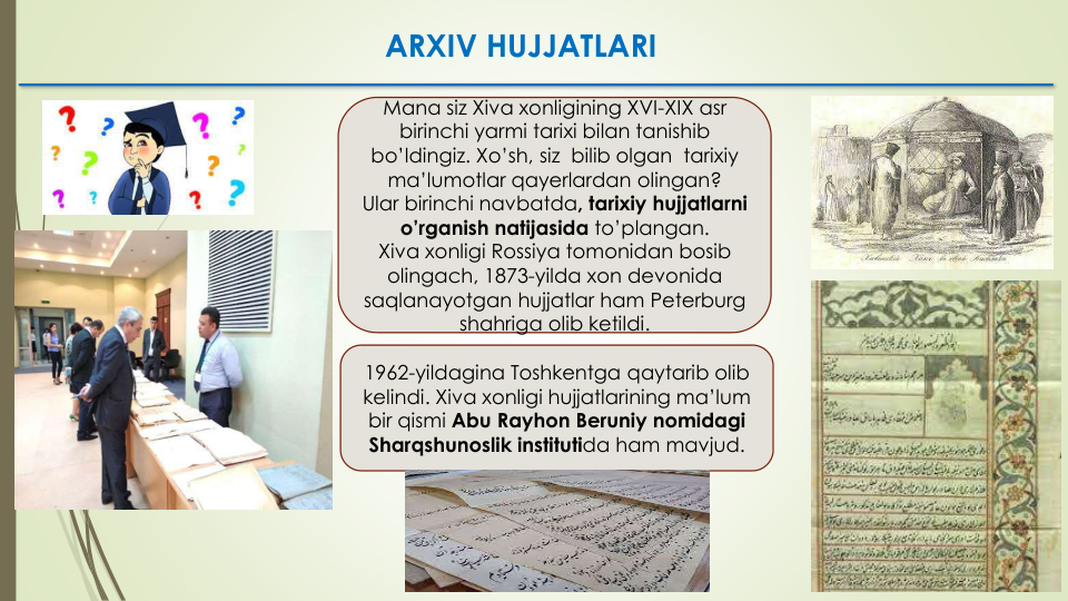 Mana siz Xiva xonligining XVI-XIX asr
birinchi yarmi tarixi bilan tanishib
bo’ldingiz. Xo’sh, siz bilib olgan tarixiy
ma’lumotlar qayerlardan olingan?
Ular birinchi navbatda, tarixiy hujjatlarni
o’rganish natijasida to’plangan.
Xiva xonligi Rossiya tomonidan bosib
olingach, 1873-yilda xon devonida
saqlanayotgan hujjatlar ham Peterburg
shahriga olib ketildi.  
1962-yildagina Toshkentga qaytarib olib
kelindi. Xiva xonligi hujjatlarining ma’lum
bir qismi Abu Rayhon Beruniy nomidagi
Sharqshunoslik institutida ham mavjud.
ARXIV HUJJATLARI
