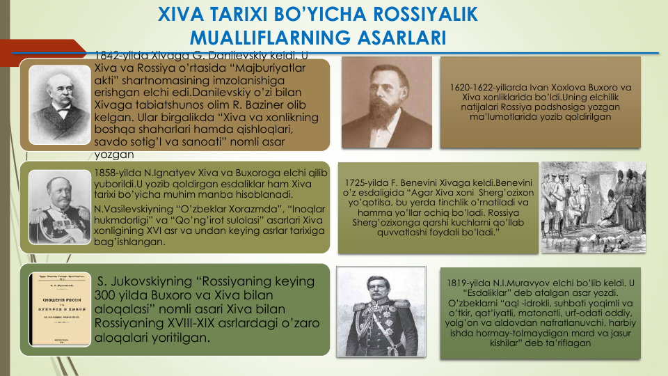 1620-1622-yillarda Ivan Xoxlova Buxoro va
Xiva xonliklarida bo’ldi.Uning elchilik
natijalari Rossiya podshosiga yozgan
ma’lumotlarida yozib qoldirilgan
1725-yilda F. Benevini Xivaga keldi.Benevini
o’z esdaligida “Agar Xiva xoni Sherg’ozixon
yo’qotilsa, bu yerda tinchlik o’rnatiladi va
hamma yo’llar ochiq bo’ladi. Rossiya
Sherg’ozixonga qarshi kuchlarni qo’llab
quvvatlashi foydali bo’ladi.”
1819-yilda N.I.Muravyov elchi bo’lib keldi. U 
“Esdaliklar” deb atalgan asar yozdi. 
O’zbeklarni “aql -idrokli, suhbati yoqimli va
o’tkir, qat’iyatli, matonatli, urf-odati oddiy, 
yolg’on va aldovdan nafratlanuvchi, harbiy
ishda hormay-tolmaydigan mard va jasur
kishilar” deb ta’riflagan
XIVA TARIXI BO’YICHA ROSSIYALIK 
MUALLIFLARNING ASARLARI
1842-yilda Xivaga G. Danilevskiy keldi. U 
Xiva va Rossiya o’rtasida “Majburiyatlar
akti” shartnomasining imzolanishiga
erishgan elchi edi.Danilevskiy o’zi bilan
Xivaga tabiatshunos olim R. Baziner olib
kelgan. Ular birgalikda “Xiva va xonlikning
boshqa shaharlari hamda qishloqlari, 
savdo sotig’I va sanoati” nomli asar
yozgan.
1858-yilda N.Ignatyev Xiva va Buxoroga elchi qilib
yuborildi.U yozib qoldirgan esdaliklar ham Xiva
tarixi bo’yicha muhim manba hisoblanadi.
N.Vasilevskiyning “O’zbeklar Xorazmda”, “Inoqlar
hukmdorligi” va “Qo’ng’irot sulolasi” asarlari Xiva
xonligining XVI asr va undan keying asrlar tarixiga
bag’ishlangan.
S. Jukovskiyning “Rossiyaning keying 
300 yilda Buxoro va Xiva bilan
aloqalasi” nomli asari Xiva bilan
Rossiyaning XVIII-XIX asrlardagi o’zaro
aloqalari yoritilgan.
