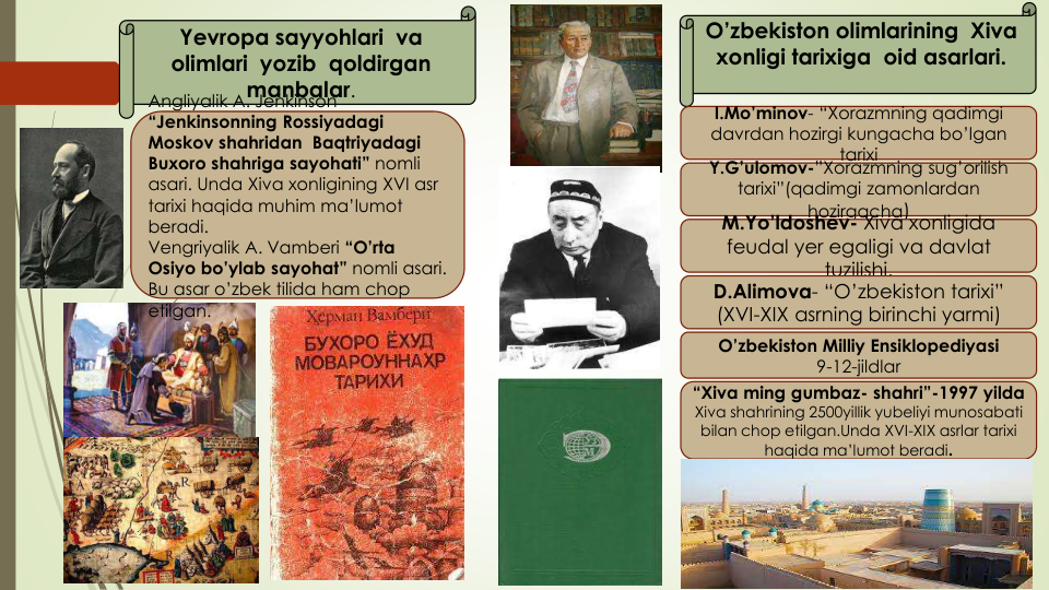 Yevropa sayyohlari va
olimlari yozib qoldirgan
manbalar.
O’zbekiston olimlarining Xiva
xonligi tarixiga oid asarlari. 
Angliyalik A. Jenkinson
“Jenkinsonning Rossiyadagi
Moskov shahridan Baqtriyadagi
Buxoro shahriga sayohati” nomli
asari. Unda Xiva xonligining XVI asr
tarixi haqida muhim ma’lumot
beradi.
Vengriyalik A. Vamberi “O’rta
Osiyo bo’ylab sayohat” nomli asari. 
Bu asar o’zbek tilida ham chop 
etilgan.
I.Mo’minov- “Xorazmning qadimgi
davrdan hozirgi kungacha bo’lgan
tarixi
Y.G’ulomov-”Xorazmning sug’orilish
tarixi”(qadimgi zamonlardan
hozirgacha)
M.Yo’ldoshev- Xiva xonligida
feudal yer egaligi va davlat
tuzilishi.
D.Alimova- “O’zbekiston tarixi” 
(XVI-XIX asrning birinchi yarmi)
O’zbekiston Milliy Ensiklopediyasi
9-12-jildlar
“Xiva ming gumbaz- shahri”-1997 yilda
Xiva shahrining 2500yillik yubeliyi munosabati
bilan chop etilgan.Unda XVI-XIX asrlar tarixi
haqida ma’lumot beradi.
