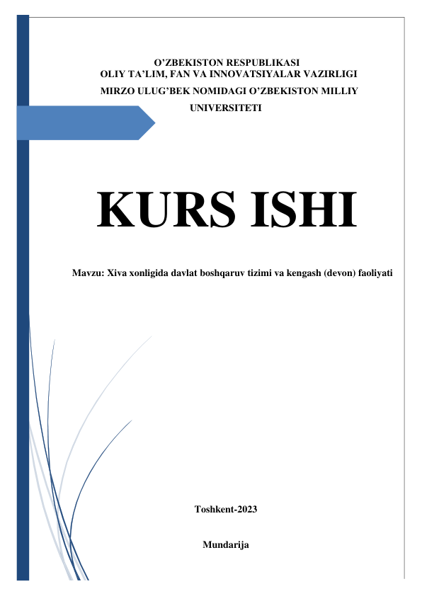   
  
 
 
O’ZBEKISTON RESPUBLIKASI 
OLIY TA’LIM, FAN VA INNOVATSIYALAR VAZIRLIGI 
MIRZO ULUG’BEK NOMIDAGI O’ZBEKISTON MILLIY 
UNIVERSITETI 
 
 
 
KURS ISHI 
Mavzu: Xiva xonligida davlat boshqaruv tizimi va kengash (devon) faoliyati 
 
 
 
 
 
 
 
 
 
 
 
Toshkent-2023   
 
Mundarija  
