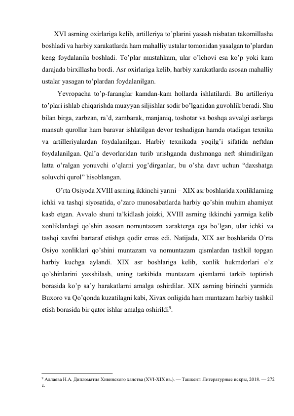  
XVI asrning oxirlariga kelib, artilleriya to’plarini yasash nisbatan takomillasha 
boshladi va harbiy xarakatlarda ham mahalliy ustalar tomonidan yasalgan to’plardan 
keng foydalanila boshladi. To’plar mustahkam, ular o’lchovi esa ko’p yoki kam 
darajada birxillasha bordi. Asr oxirlariga kelib, harbiy xarakatlarda asosan mahalliy 
ustalar yasagan to’plardan foydalanilgan.  
Yevropacha to’p-faranglar kamdan-kam hollarda ishlatilardi. Bu artilleriya 
to’plari ishlab chiqarishda muayyan siljishlar sodir bo’lganidan guvohlik beradi. Shu 
bilan birga, zarbzan, ra’d, zambarak, manjaniq, toshotar va boshqa avvalgi asrlarga 
mansub qurollar ham baravar ishlatilgan devor teshadigan hamda otadigan texnika 
va artilleriyalardan foydalanilgan. Harbiy texnikada yoqilg’i sifatida neftdan   
foydalanilgan. Qal’a devorlaridan turib urishganda dushmanga neft shimdirilgan 
latta o’ralgan yonuvchi o’qlarni yog’dirganlar, bu o’sha davr uchun “daxshatga 
soluvchi qurol” hisoblangan.  
O’rta Osiyoda XVIII asrning ikkinchi yarmi – XIX asr boshlarida xonliklarning 
ichki va tashqi siyosatida, o’zaro munosabatlarda harbiy qo’shin muhim ahamiyat 
kasb etgan. Avvalo shuni ta’kidlash joizki, XVIII asrning ikkinchi yarmiga kelib 
xonliklardagi qo’shin asosan nomuntazam xarakterga ega bo’lgan, ular ichki va 
tashqi xavfni bartaraf etishga qodir emas edi. Natijada, XIX asr boshlarida O’rta 
Osiyo xonliklari qo’shini muntazam va nomuntazam qismlardan tashkil topgan 
harbiy kuchga aylandi. XIX asr boshlariga kelib, xonlik hukmdorlari o’z 
qo’shinlarini yaxshilash, uning tarkibida muntazam qismlarni tarkib toptirish 
borasida ko’p sa’y harakatlarni amalga oshirdilar. XIX asrning birinchi yarmida 
Buxoro va Qo’qonda kuzatilagni kabi, Xivax onligida ham muntazam harbiy tashkil 
etish borasida bir qator ishlar amalga oshirildi9. 
 
                                           
9 Аллаева Н.А. Дипломатия Хивинского ханства (XVI-XIX вв.). — Ташкент: Литературные искры, 2018. — 272 
с. 
